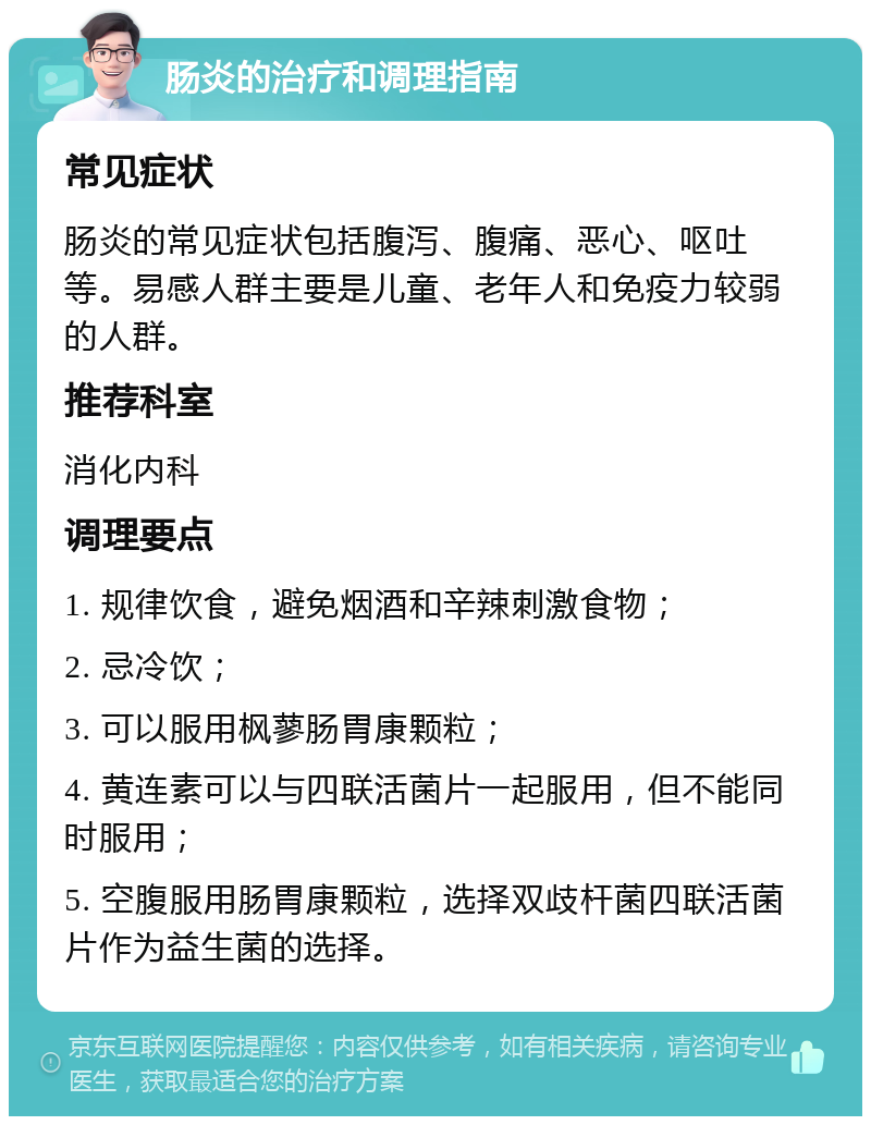 肠炎的治疗和调理指南 常见症状 肠炎的常见症状包括腹泻、腹痛、恶心、呕吐等。易感人群主要是儿童、老年人和免疫力较弱的人群。 推荐科室 消化内科 调理要点 1. 规律饮食，避免烟酒和辛辣刺激食物； 2. 忌冷饮； 3. 可以服用枫蓼肠胃康颗粒； 4. 黄连素可以与四联活菌片一起服用，但不能同时服用； 5. 空腹服用肠胃康颗粒，选择双歧杆菌四联活菌片作为益生菌的选择。