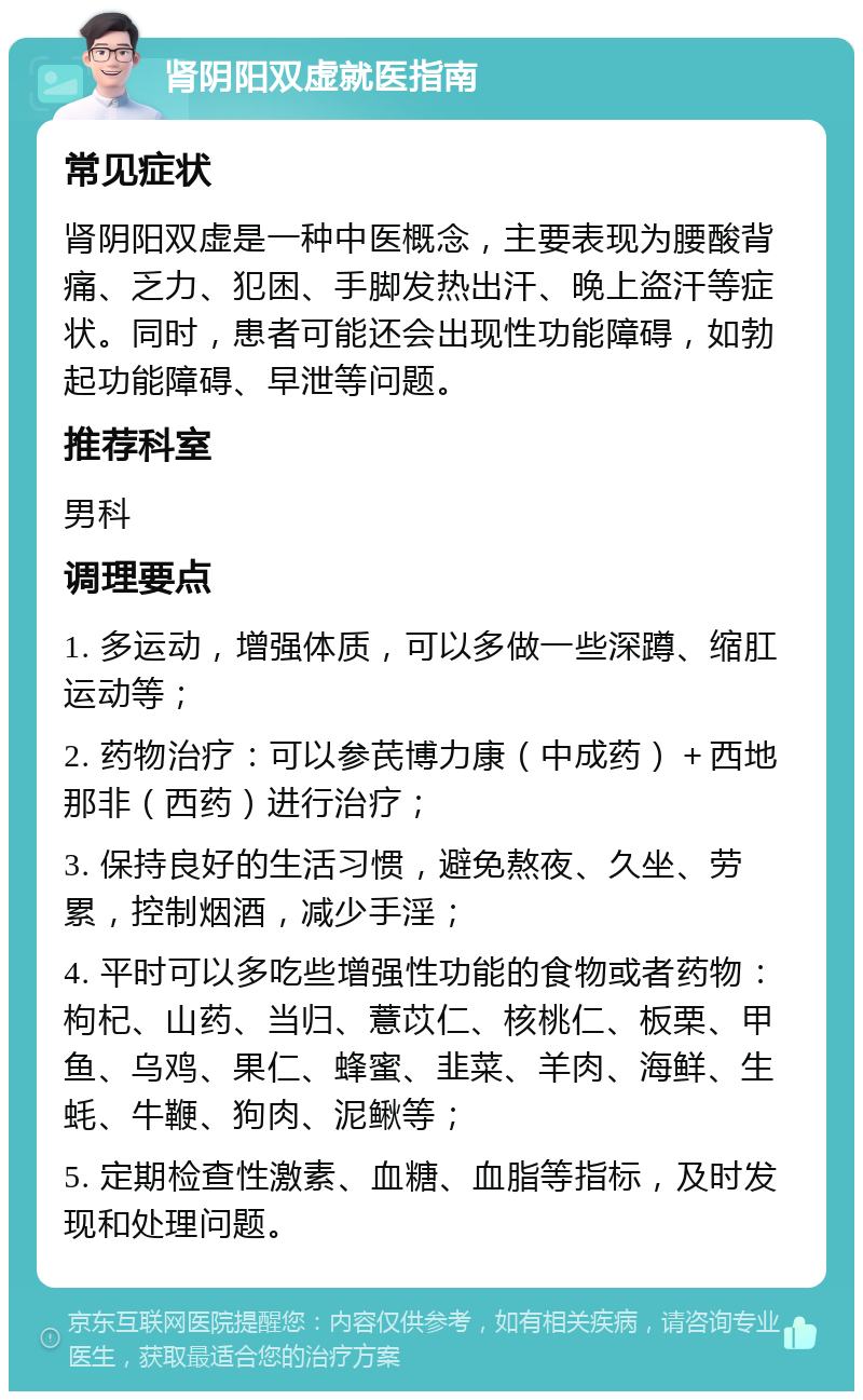 肾阴阳双虚就医指南 常见症状 肾阴阳双虚是一种中医概念，主要表现为腰酸背痛、乏力、犯困、手脚发热出汗、晚上盗汗等症状。同时，患者可能还会出现性功能障碍，如勃起功能障碍、早泄等问题。 推荐科室 男科 调理要点 1. 多运动，增强体质，可以多做一些深蹲、缩肛运动等； 2. 药物治疗：可以参芪博力康（中成药）＋西地那非（西药）进行治疗； 3. 保持良好的生活习惯，避免熬夜、久坐、劳累，控制烟酒，减少手淫； 4. 平时可以多吃些增强性功能的食物或者药物：枸杞、山药、当归、薏苡仁、核桃仁、板栗、甲鱼、乌鸡、果仁、蜂蜜、韭菜、羊肉、海鲜、生蚝、牛鞭、狗肉、泥鳅等； 5. 定期检查性激素、血糖、血脂等指标，及时发现和处理问题。