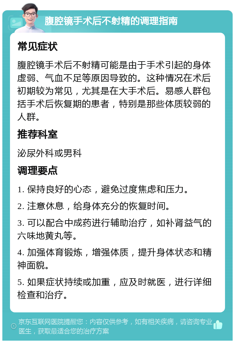 腹腔镜手术后不射精的调理指南 常见症状 腹腔镜手术后不射精可能是由于手术引起的身体虚弱、气血不足等原因导致的。这种情况在术后初期较为常见，尤其是在大手术后。易感人群包括手术后恢复期的患者，特别是那些体质较弱的人群。 推荐科室 泌尿外科或男科 调理要点 1. 保持良好的心态，避免过度焦虑和压力。 2. 注意休息，给身体充分的恢复时间。 3. 可以配合中成药进行辅助治疗，如补肾益气的六味地黄丸等。 4. 加强体育锻炼，增强体质，提升身体状态和精神面貌。 5. 如果症状持续或加重，应及时就医，进行详细检查和治疗。