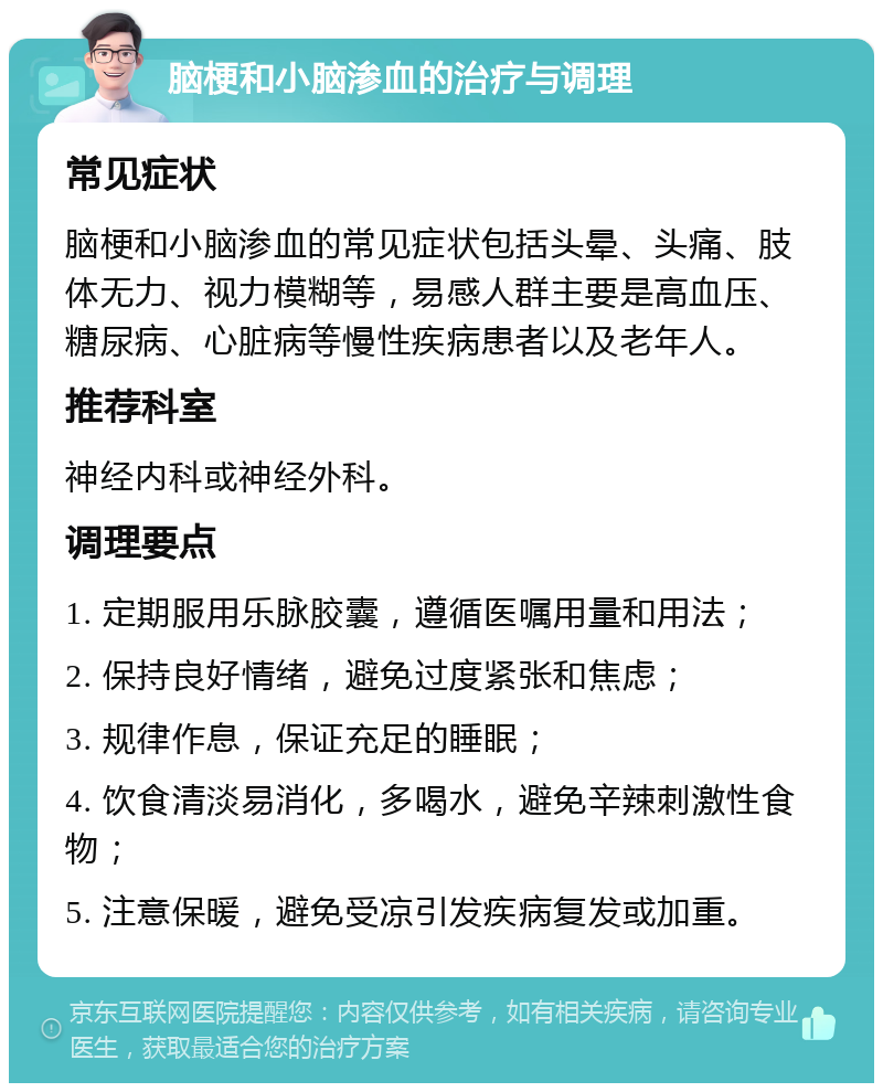 脑梗和小脑渗血的治疗与调理 常见症状 脑梗和小脑渗血的常见症状包括头晕、头痛、肢体无力、视力模糊等，易感人群主要是高血压、糖尿病、心脏病等慢性疾病患者以及老年人。 推荐科室 神经内科或神经外科。 调理要点 1. 定期服用乐脉胶囊，遵循医嘱用量和用法； 2. 保持良好情绪，避免过度紧张和焦虑； 3. 规律作息，保证充足的睡眠； 4. 饮食清淡易消化，多喝水，避免辛辣刺激性食物； 5. 注意保暖，避免受凉引发疾病复发或加重。