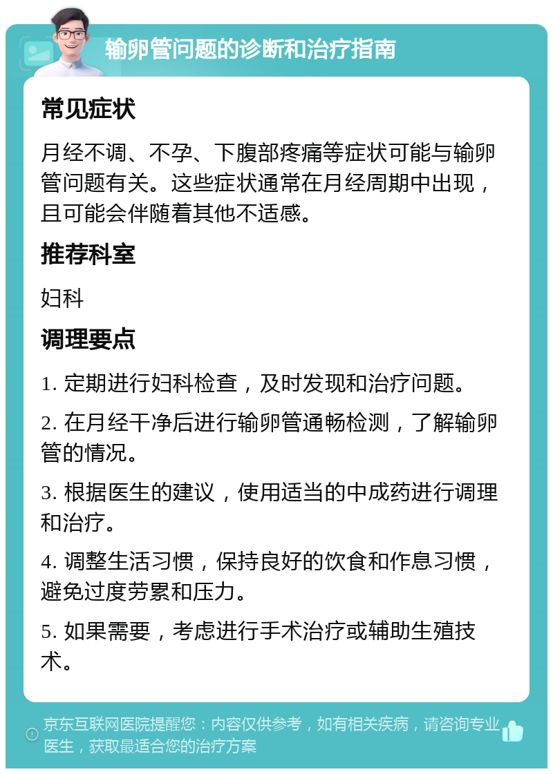 输卵管问题的诊断和治疗指南 常见症状 月经不调、不孕、下腹部疼痛等症状可能与输卵管问题有关。这些症状通常在月经周期中出现，且可能会伴随着其他不适感。 推荐科室 妇科 调理要点 1. 定期进行妇科检查，及时发现和治疗问题。 2. 在月经干净后进行输卵管通畅检测，了解输卵管的情况。 3. 根据医生的建议，使用适当的中成药进行调理和治疗。 4. 调整生活习惯，保持良好的饮食和作息习惯，避免过度劳累和压力。 5. 如果需要，考虑进行手术治疗或辅助生殖技术。