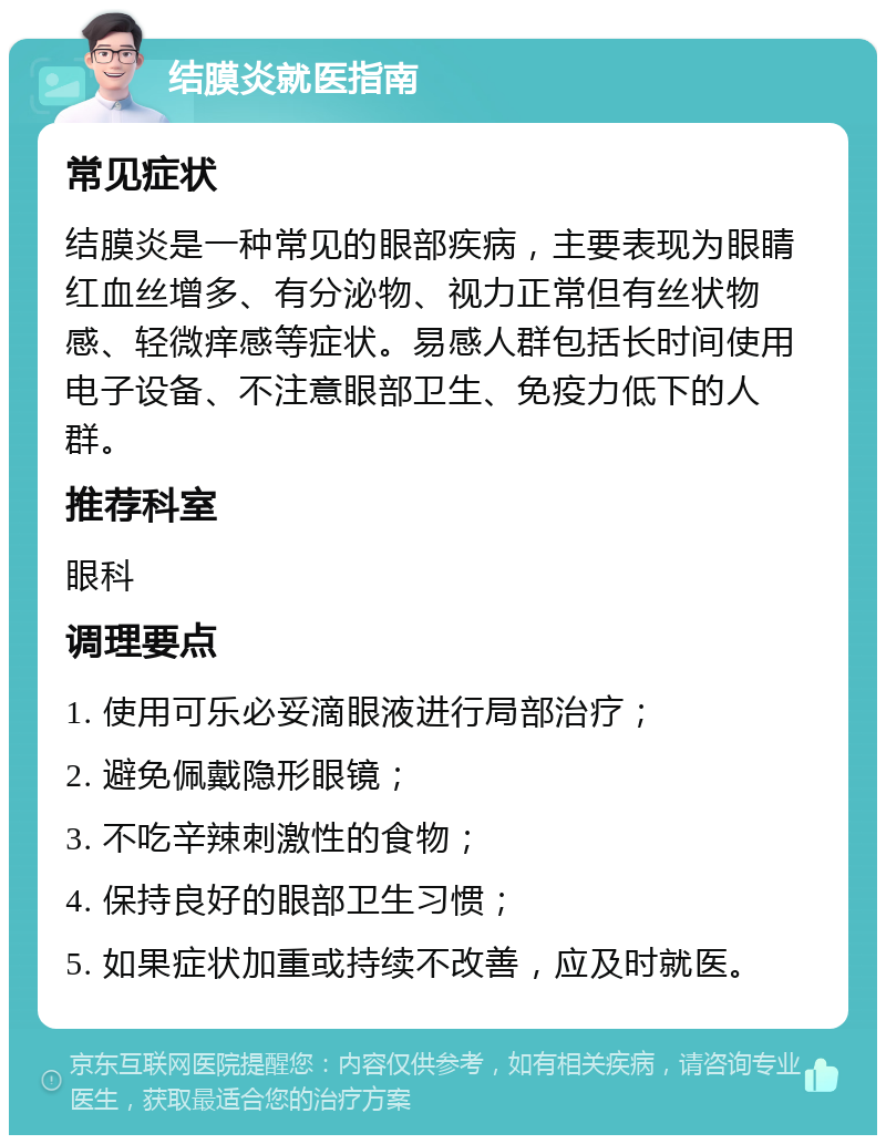 结膜炎就医指南 常见症状 结膜炎是一种常见的眼部疾病，主要表现为眼睛红血丝增多、有分泌物、视力正常但有丝状物感、轻微痒感等症状。易感人群包括长时间使用电子设备、不注意眼部卫生、免疫力低下的人群。 推荐科室 眼科 调理要点 1. 使用可乐必妥滴眼液进行局部治疗； 2. 避免佩戴隐形眼镜； 3. 不吃辛辣刺激性的食物； 4. 保持良好的眼部卫生习惯； 5. 如果症状加重或持续不改善，应及时就医。