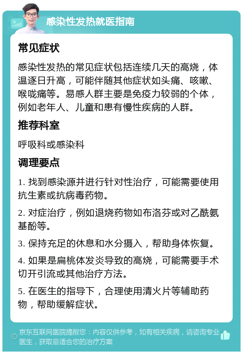 感染性发热就医指南 常见症状 感染性发热的常见症状包括连续几天的高烧，体温逐日升高，可能伴随其他症状如头痛、咳嗽、喉咙痛等。易感人群主要是免疫力较弱的个体，例如老年人、儿童和患有慢性疾病的人群。 推荐科室 呼吸科或感染科 调理要点 1. 找到感染源并进行针对性治疗，可能需要使用抗生素或抗病毒药物。 2. 对症治疗，例如退烧药物如布洛芬或对乙酰氨基酚等。 3. 保持充足的休息和水分摄入，帮助身体恢复。 4. 如果是扁桃体发炎导致的高烧，可能需要手术切开引流或其他治疗方法。 5. 在医生的指导下，合理使用清火片等辅助药物，帮助缓解症状。