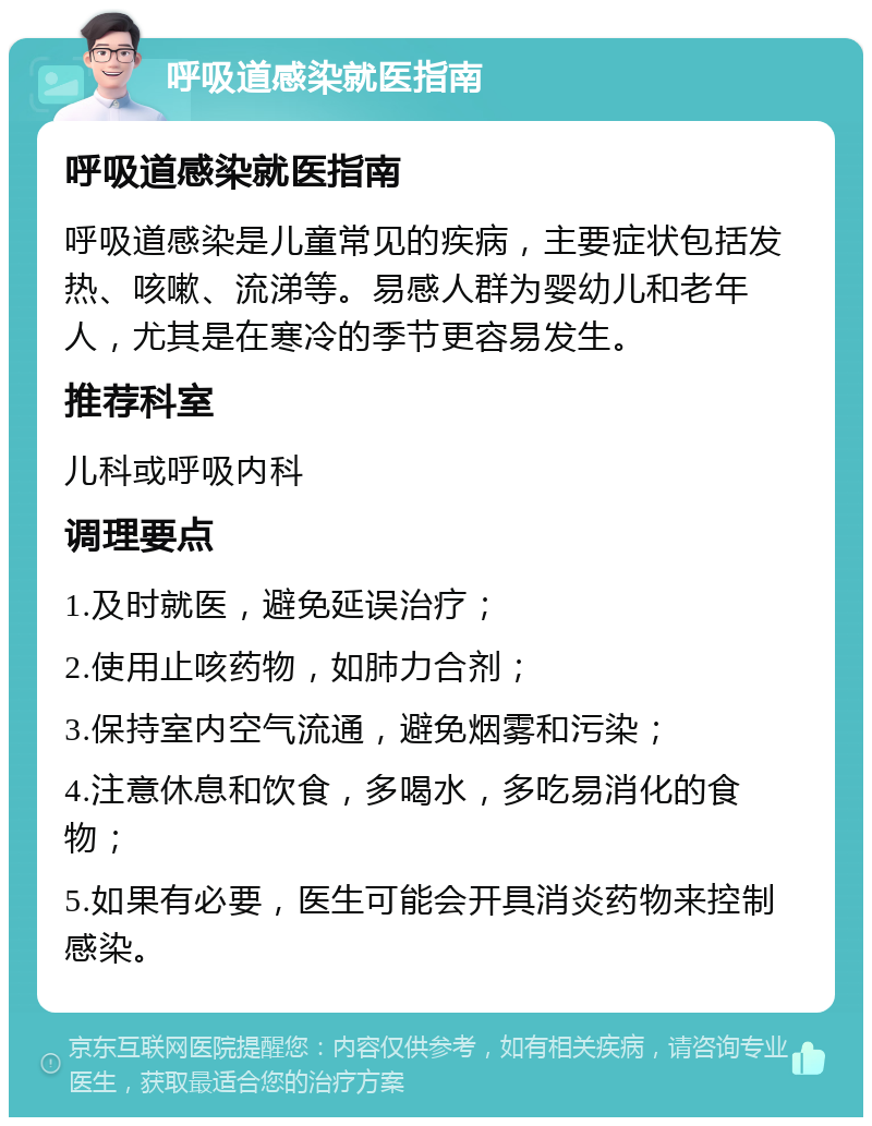 呼吸道感染就医指南 呼吸道感染就医指南 呼吸道感染是儿童常见的疾病，主要症状包括发热、咳嗽、流涕等。易感人群为婴幼儿和老年人，尤其是在寒冷的季节更容易发生。 推荐科室 儿科或呼吸内科 调理要点 1.及时就医，避免延误治疗； 2.使用止咳药物，如肺力合剂； 3.保持室内空气流通，避免烟雾和污染； 4.注意休息和饮食，多喝水，多吃易消化的食物； 5.如果有必要，医生可能会开具消炎药物来控制感染。