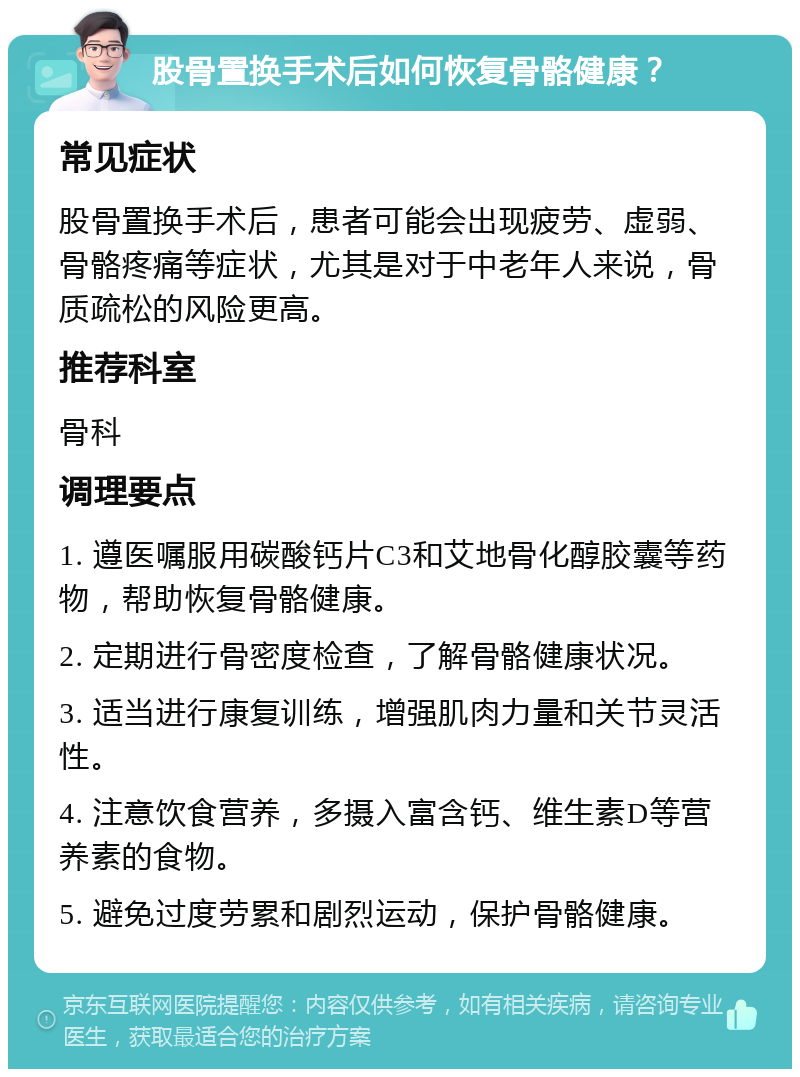 股骨置换手术后如何恢复骨骼健康？ 常见症状 股骨置换手术后，患者可能会出现疲劳、虚弱、骨骼疼痛等症状，尤其是对于中老年人来说，骨质疏松的风险更高。 推荐科室 骨科 调理要点 1. 遵医嘱服用碳酸钙片C3和艾地骨化醇胶囊等药物，帮助恢复骨骼健康。 2. 定期进行骨密度检查，了解骨骼健康状况。 3. 适当进行康复训练，增强肌肉力量和关节灵活性。 4. 注意饮食营养，多摄入富含钙、维生素D等营养素的食物。 5. 避免过度劳累和剧烈运动，保护骨骼健康。