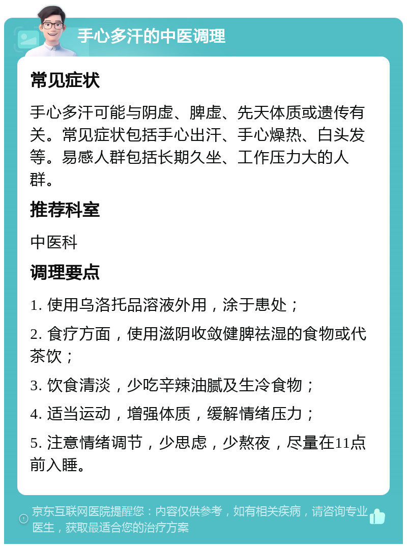 手心多汗的中医调理 常见症状 手心多汗可能与阴虚、脾虚、先天体质或遗传有关。常见症状包括手心出汗、手心燥热、白头发等。易感人群包括长期久坐、工作压力大的人群。 推荐科室 中医科 调理要点 1. 使用乌洛托品溶液外用，涂于患处； 2. 食疗方面，使用滋阴收敛健脾祛湿的食物或代茶饮； 3. 饮食清淡，少吃辛辣油腻及生冷食物； 4. 适当运动，增强体质，缓解情绪压力； 5. 注意情绪调节，少思虑，少熬夜，尽量在11点前入睡。