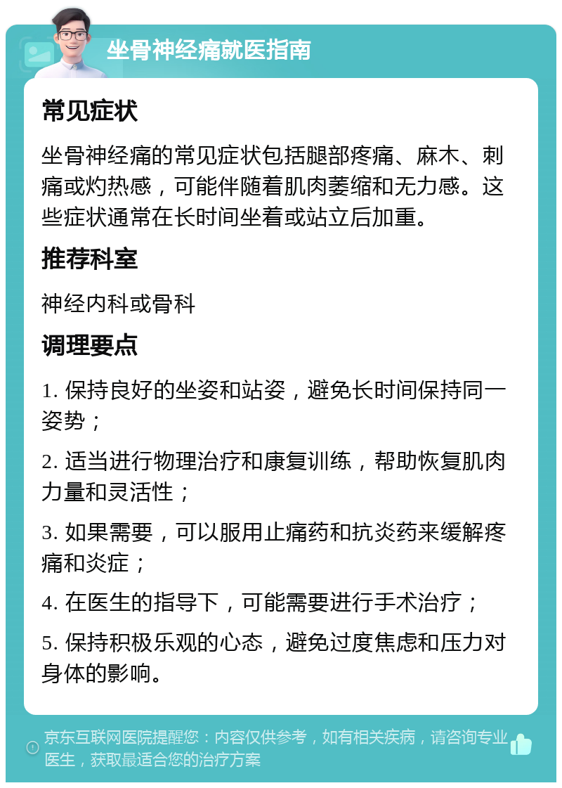 坐骨神经痛就医指南 常见症状 坐骨神经痛的常见症状包括腿部疼痛、麻木、刺痛或灼热感，可能伴随着肌肉萎缩和无力感。这些症状通常在长时间坐着或站立后加重。 推荐科室 神经内科或骨科 调理要点 1. 保持良好的坐姿和站姿，避免长时间保持同一姿势； 2. 适当进行物理治疗和康复训练，帮助恢复肌肉力量和灵活性； 3. 如果需要，可以服用止痛药和抗炎药来缓解疼痛和炎症； 4. 在医生的指导下，可能需要进行手术治疗； 5. 保持积极乐观的心态，避免过度焦虑和压力对身体的影响。