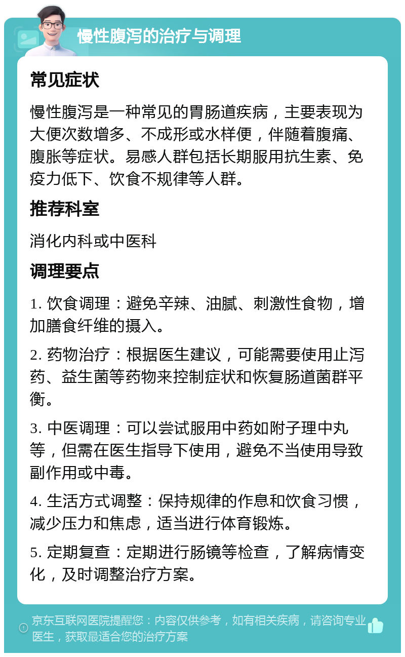 慢性腹泻的治疗与调理 常见症状 慢性腹泻是一种常见的胃肠道疾病，主要表现为大便次数增多、不成形或水样便，伴随着腹痛、腹胀等症状。易感人群包括长期服用抗生素、免疫力低下、饮食不规律等人群。 推荐科室 消化内科或中医科 调理要点 1. 饮食调理：避免辛辣、油腻、刺激性食物，增加膳食纤维的摄入。 2. 药物治疗：根据医生建议，可能需要使用止泻药、益生菌等药物来控制症状和恢复肠道菌群平衡。 3. 中医调理：可以尝试服用中药如附子理中丸等，但需在医生指导下使用，避免不当使用导致副作用或中毒。 4. 生活方式调整：保持规律的作息和饮食习惯，减少压力和焦虑，适当进行体育锻炼。 5. 定期复查：定期进行肠镜等检查，了解病情变化，及时调整治疗方案。