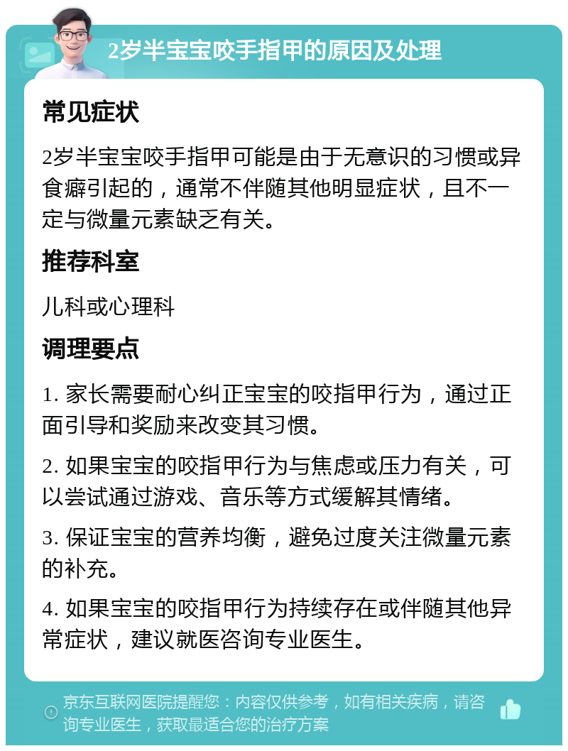 2岁半宝宝咬手指甲的原因及处理 常见症状 2岁半宝宝咬手指甲可能是由于无意识的习惯或异食癖引起的，通常不伴随其他明显症状，且不一定与微量元素缺乏有关。 推荐科室 儿科或心理科 调理要点 1. 家长需要耐心纠正宝宝的咬指甲行为，通过正面引导和奖励来改变其习惯。 2. 如果宝宝的咬指甲行为与焦虑或压力有关，可以尝试通过游戏、音乐等方式缓解其情绪。 3. 保证宝宝的营养均衡，避免过度关注微量元素的补充。 4. 如果宝宝的咬指甲行为持续存在或伴随其他异常症状，建议就医咨询专业医生。