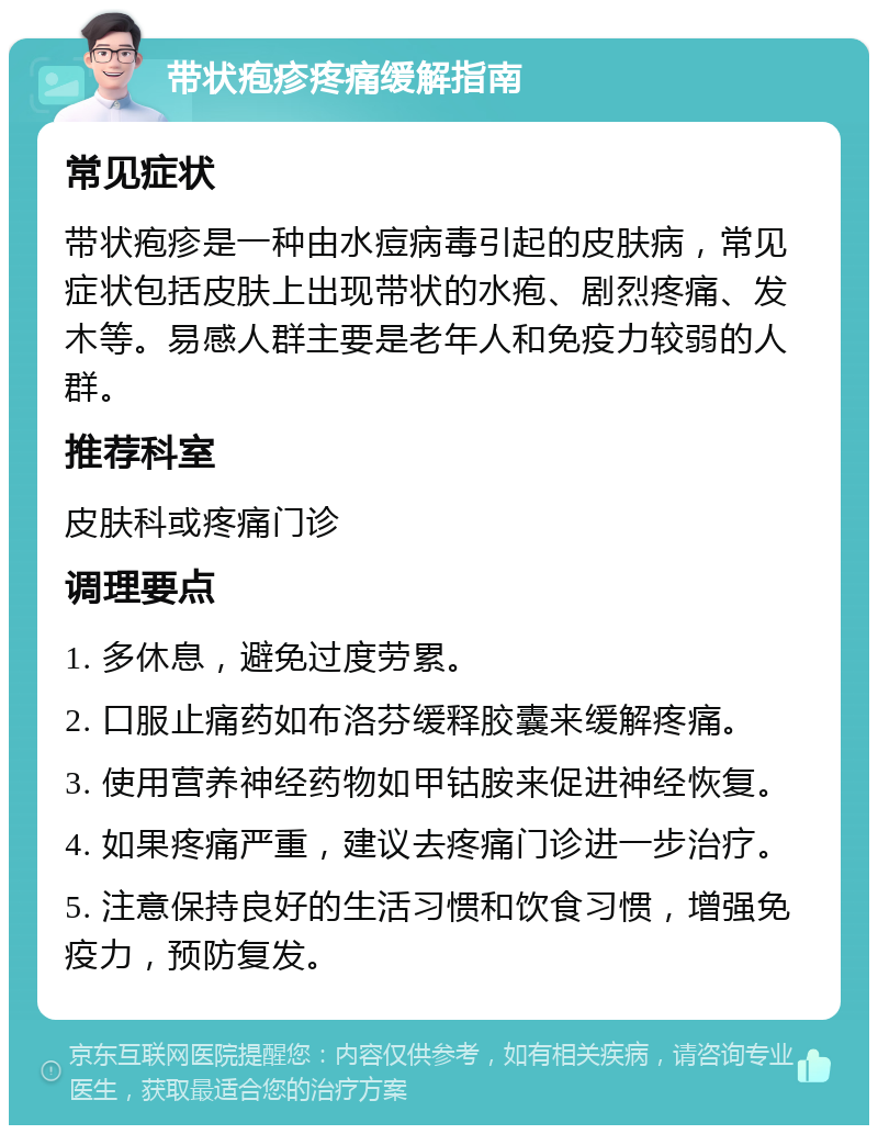 带状疱疹疼痛缓解指南 常见症状 带状疱疹是一种由水痘病毒引起的皮肤病，常见症状包括皮肤上出现带状的水疱、剧烈疼痛、发木等。易感人群主要是老年人和免疫力较弱的人群。 推荐科室 皮肤科或疼痛门诊 调理要点 1. 多休息，避免过度劳累。 2. 口服止痛药如布洛芬缓释胶囊来缓解疼痛。 3. 使用营养神经药物如甲钴胺来促进神经恢复。 4. 如果疼痛严重，建议去疼痛门诊进一步治疗。 5. 注意保持良好的生活习惯和饮食习惯，增强免疫力，预防复发。