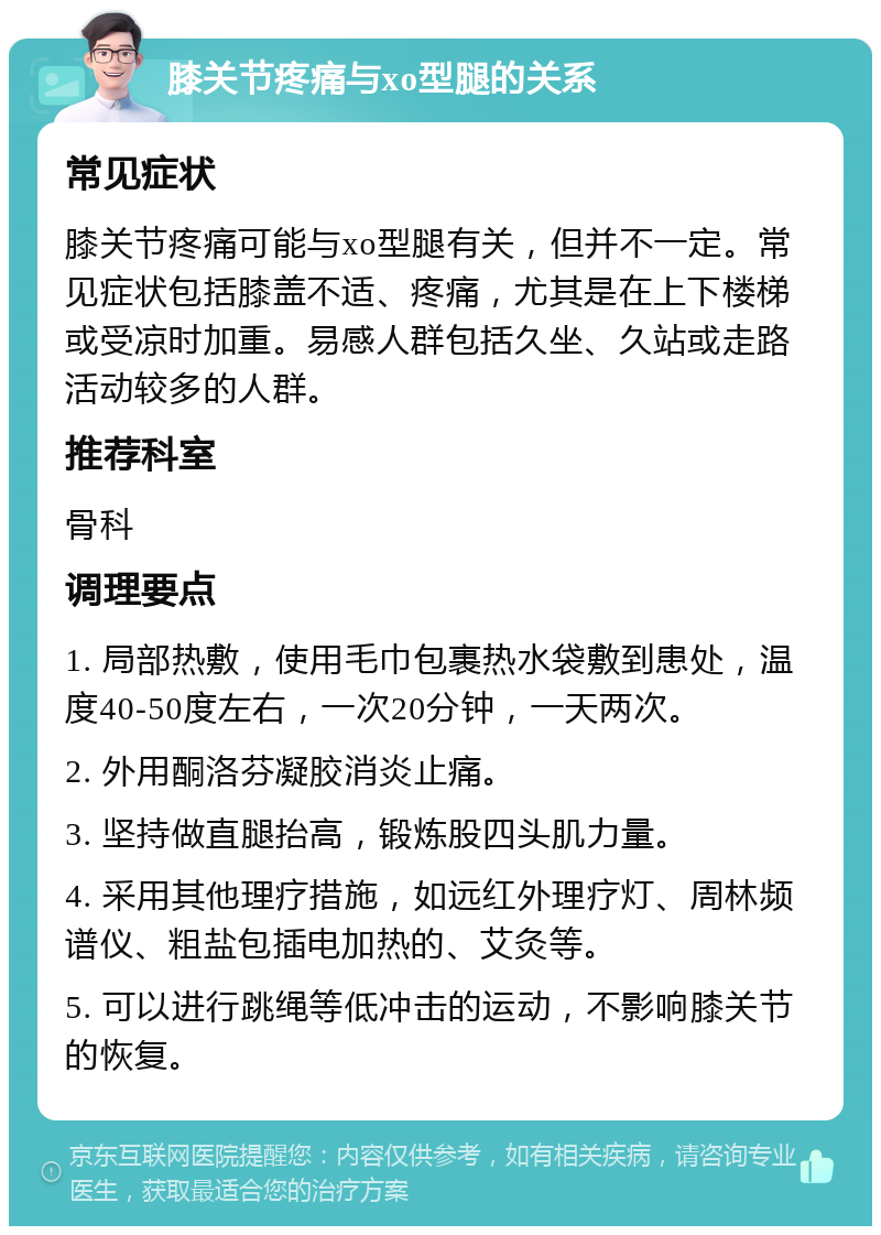 膝关节疼痛与xo型腿的关系 常见症状 膝关节疼痛可能与xo型腿有关，但并不一定。常见症状包括膝盖不适、疼痛，尤其是在上下楼梯或受凉时加重。易感人群包括久坐、久站或走路活动较多的人群。 推荐科室 骨科 调理要点 1. 局部热敷，使用毛巾包裹热水袋敷到患处，温度40-50度左右，一次20分钟，一天两次。 2. 外用酮洛芬凝胶消炎止痛。 3. 坚持做直腿抬高，锻炼股四头肌力量。 4. 采用其他理疗措施，如远红外理疗灯、周林频谱仪、粗盐包插电加热的、艾灸等。 5. 可以进行跳绳等低冲击的运动，不影响膝关节的恢复。