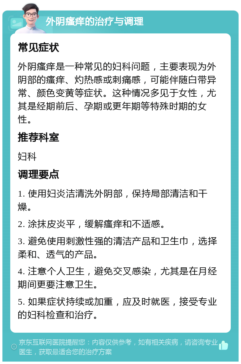 外阴瘙痒的治疗与调理 常见症状 外阴瘙痒是一种常见的妇科问题，主要表现为外阴部的瘙痒、灼热感或刺痛感，可能伴随白带异常、颜色变黄等症状。这种情况多见于女性，尤其是经期前后、孕期或更年期等特殊时期的女性。 推荐科室 妇科 调理要点 1. 使用妇炎洁清洗外阴部，保持局部清洁和干燥。 2. 涂抹皮炎平，缓解瘙痒和不适感。 3. 避免使用刺激性强的清洁产品和卫生巾，选择柔和、透气的产品。 4. 注意个人卫生，避免交叉感染，尤其是在月经期间更要注意卫生。 5. 如果症状持续或加重，应及时就医，接受专业的妇科检查和治疗。