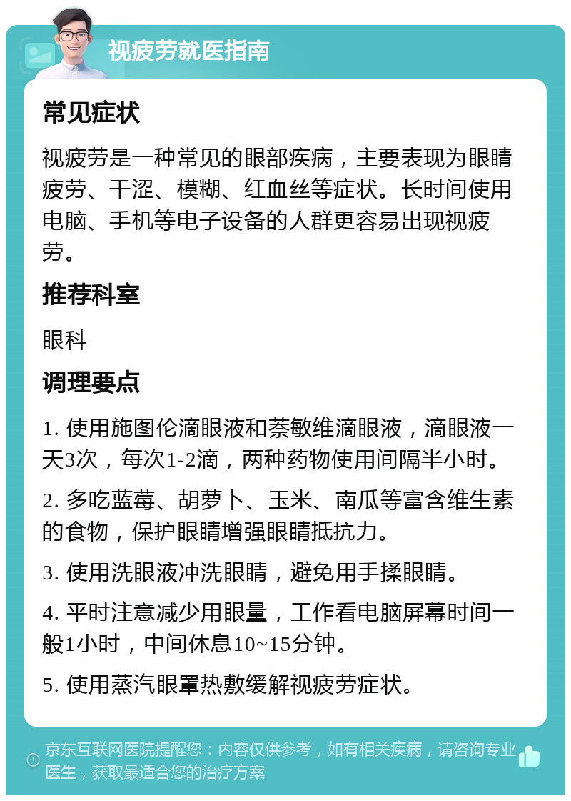 视疲劳就医指南 常见症状 视疲劳是一种常见的眼部疾病，主要表现为眼睛疲劳、干涩、模糊、红血丝等症状。长时间使用电脑、手机等电子设备的人群更容易出现视疲劳。 推荐科室 眼科 调理要点 1. 使用施图伦滴眼液和萘敏维滴眼液，滴眼液一天3次，每次1-2滴，两种药物使用间隔半小时。 2. 多吃蓝莓、胡萝卜、玉米、南瓜等富含维生素的食物，保护眼睛增强眼睛抵抗力。 3. 使用洗眼液冲洗眼睛，避免用手揉眼睛。 4. 平时注意减少用眼量，工作看电脑屏幕时间一般1小时，中间休息10~15分钟。 5. 使用蒸汽眼罩热敷缓解视疲劳症状。