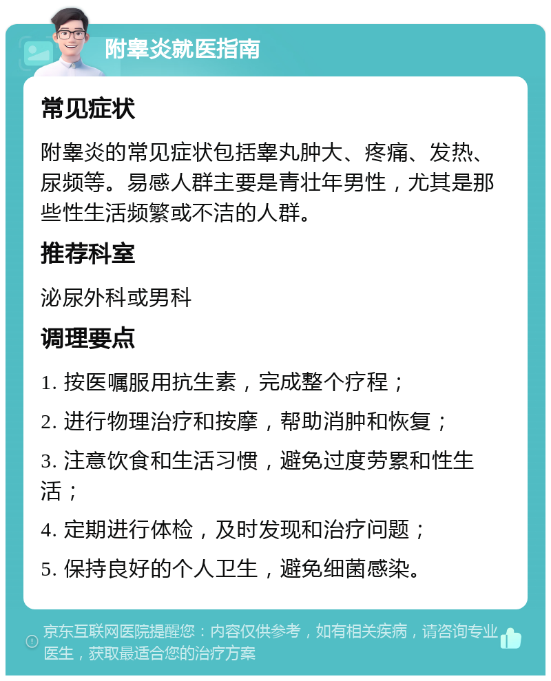 附睾炎就医指南 常见症状 附睾炎的常见症状包括睾丸肿大、疼痛、发热、尿频等。易感人群主要是青壮年男性，尤其是那些性生活频繁或不洁的人群。 推荐科室 泌尿外科或男科 调理要点 1. 按医嘱服用抗生素，完成整个疗程； 2. 进行物理治疗和按摩，帮助消肿和恢复； 3. 注意饮食和生活习惯，避免过度劳累和性生活； 4. 定期进行体检，及时发现和治疗问题； 5. 保持良好的个人卫生，避免细菌感染。