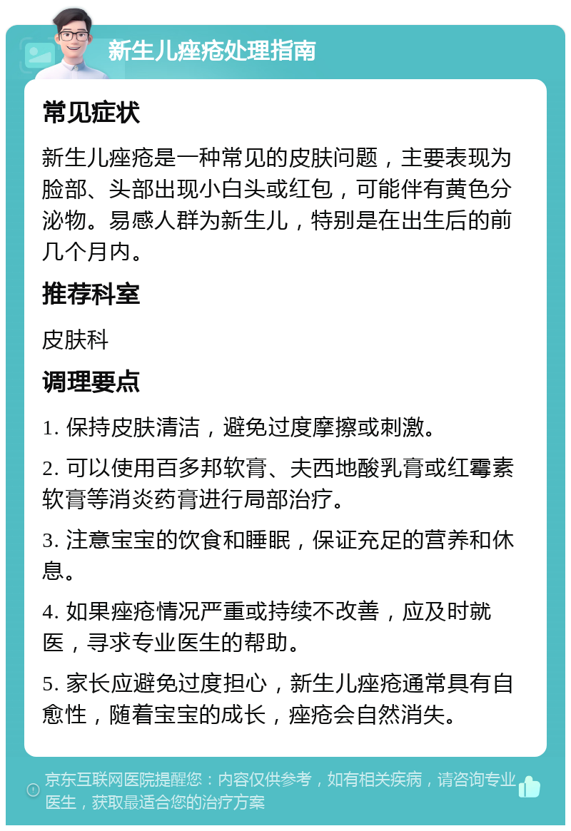 新生儿痤疮处理指南 常见症状 新生儿痤疮是一种常见的皮肤问题，主要表现为脸部、头部出现小白头或红包，可能伴有黄色分泌物。易感人群为新生儿，特别是在出生后的前几个月内。 推荐科室 皮肤科 调理要点 1. 保持皮肤清洁，避免过度摩擦或刺激。 2. 可以使用百多邦软膏、夫西地酸乳膏或红霉素软膏等消炎药膏进行局部治疗。 3. 注意宝宝的饮食和睡眠，保证充足的营养和休息。 4. 如果痤疮情况严重或持续不改善，应及时就医，寻求专业医生的帮助。 5. 家长应避免过度担心，新生儿痤疮通常具有自愈性，随着宝宝的成长，痤疮会自然消失。