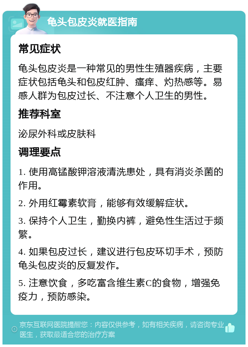 龟头包皮炎就医指南 常见症状 龟头包皮炎是一种常见的男性生殖器疾病，主要症状包括龟头和包皮红肿、瘙痒、灼热感等。易感人群为包皮过长、不注意个人卫生的男性。 推荐科室 泌尿外科或皮肤科 调理要点 1. 使用高锰酸钾溶液清洗患处，具有消炎杀菌的作用。 2. 外用红霉素软膏，能够有效缓解症状。 3. 保持个人卫生，勤换内裤，避免性生活过于频繁。 4. 如果包皮过长，建议进行包皮环切手术，预防龟头包皮炎的反复发作。 5. 注意饮食，多吃富含维生素C的食物，增强免疫力，预防感染。