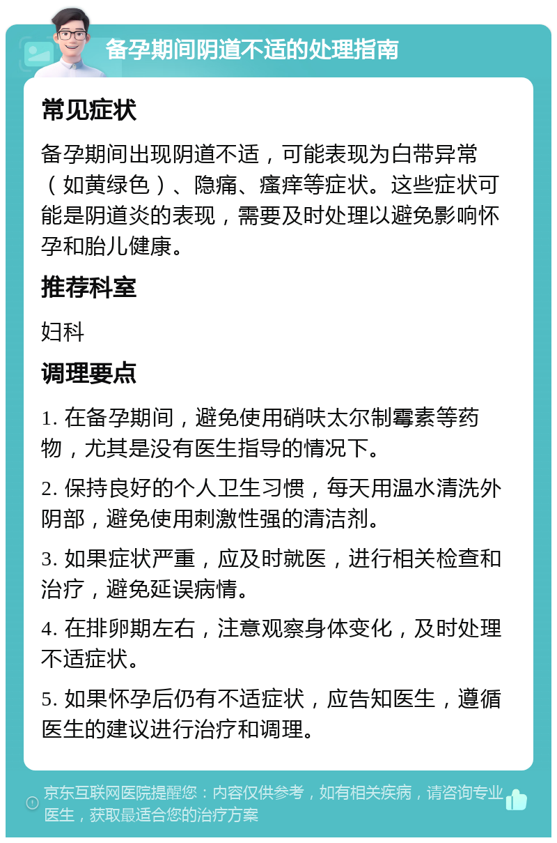 备孕期间阴道不适的处理指南 常见症状 备孕期间出现阴道不适，可能表现为白带异常（如黄绿色）、隐痛、瘙痒等症状。这些症状可能是阴道炎的表现，需要及时处理以避免影响怀孕和胎儿健康。 推荐科室 妇科 调理要点 1. 在备孕期间，避免使用硝呋太尔制霉素等药物，尤其是没有医生指导的情况下。 2. 保持良好的个人卫生习惯，每天用温水清洗外阴部，避免使用刺激性强的清洁剂。 3. 如果症状严重，应及时就医，进行相关检查和治疗，避免延误病情。 4. 在排卵期左右，注意观察身体变化，及时处理不适症状。 5. 如果怀孕后仍有不适症状，应告知医生，遵循医生的建议进行治疗和调理。