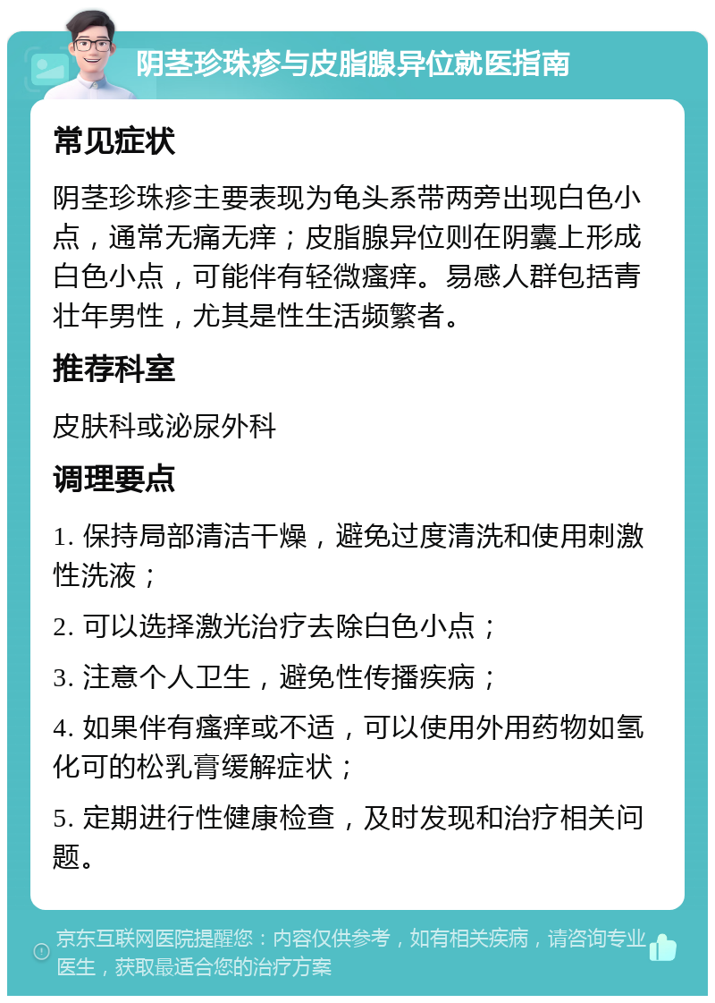 阴茎珍珠疹与皮脂腺异位就医指南 常见症状 阴茎珍珠疹主要表现为龟头系带两旁出现白色小点，通常无痛无痒；皮脂腺异位则在阴囊上形成白色小点，可能伴有轻微瘙痒。易感人群包括青壮年男性，尤其是性生活频繁者。 推荐科室 皮肤科或泌尿外科 调理要点 1. 保持局部清洁干燥，避免过度清洗和使用刺激性洗液； 2. 可以选择激光治疗去除白色小点； 3. 注意个人卫生，避免性传播疾病； 4. 如果伴有瘙痒或不适，可以使用外用药物如氢化可的松乳膏缓解症状； 5. 定期进行性健康检查，及时发现和治疗相关问题。