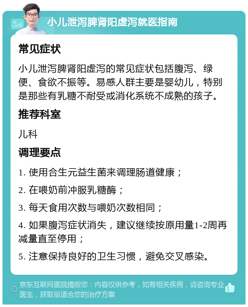 小儿泄泻脾肾阳虚泻就医指南 常见症状 小儿泄泻脾肾阳虚泻的常见症状包括腹泻、绿便、食欲不振等。易感人群主要是婴幼儿，特别是那些有乳糖不耐受或消化系统不成熟的孩子。 推荐科室 儿科 调理要点 1. 使用合生元益生菌来调理肠道健康； 2. 在喂奶前冲服乳糖酶； 3. 每天食用次数与喂奶次数相同； 4. 如果腹泻症状消失，建议继续按原用量1-2周再减量直至停用； 5. 注意保持良好的卫生习惯，避免交叉感染。