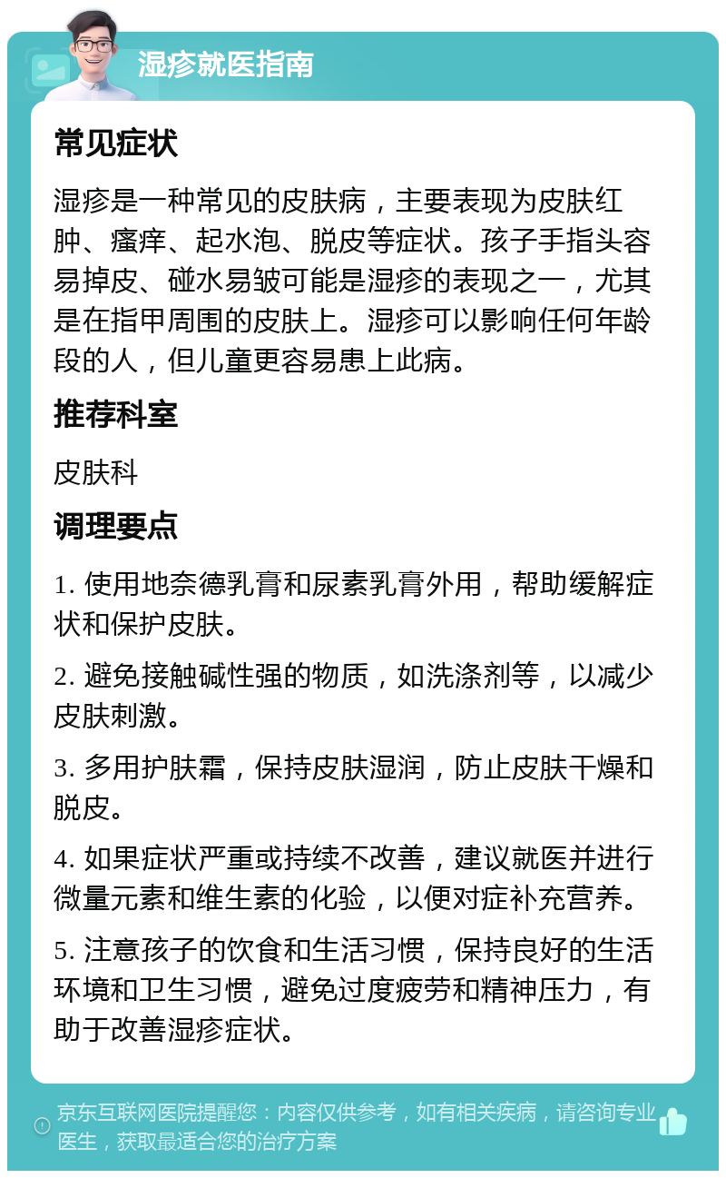 湿疹就医指南 常见症状 湿疹是一种常见的皮肤病，主要表现为皮肤红肿、瘙痒、起水泡、脱皮等症状。孩子手指头容易掉皮、碰水易皱可能是湿疹的表现之一，尤其是在指甲周围的皮肤上。湿疹可以影响任何年龄段的人，但儿童更容易患上此病。 推荐科室 皮肤科 调理要点 1. 使用地奈德乳膏和尿素乳膏外用，帮助缓解症状和保护皮肤。 2. 避免接触碱性强的物质，如洗涤剂等，以减少皮肤刺激。 3. 多用护肤霜，保持皮肤湿润，防止皮肤干燥和脱皮。 4. 如果症状严重或持续不改善，建议就医并进行微量元素和维生素的化验，以便对症补充营养。 5. 注意孩子的饮食和生活习惯，保持良好的生活环境和卫生习惯，避免过度疲劳和精神压力，有助于改善湿疹症状。