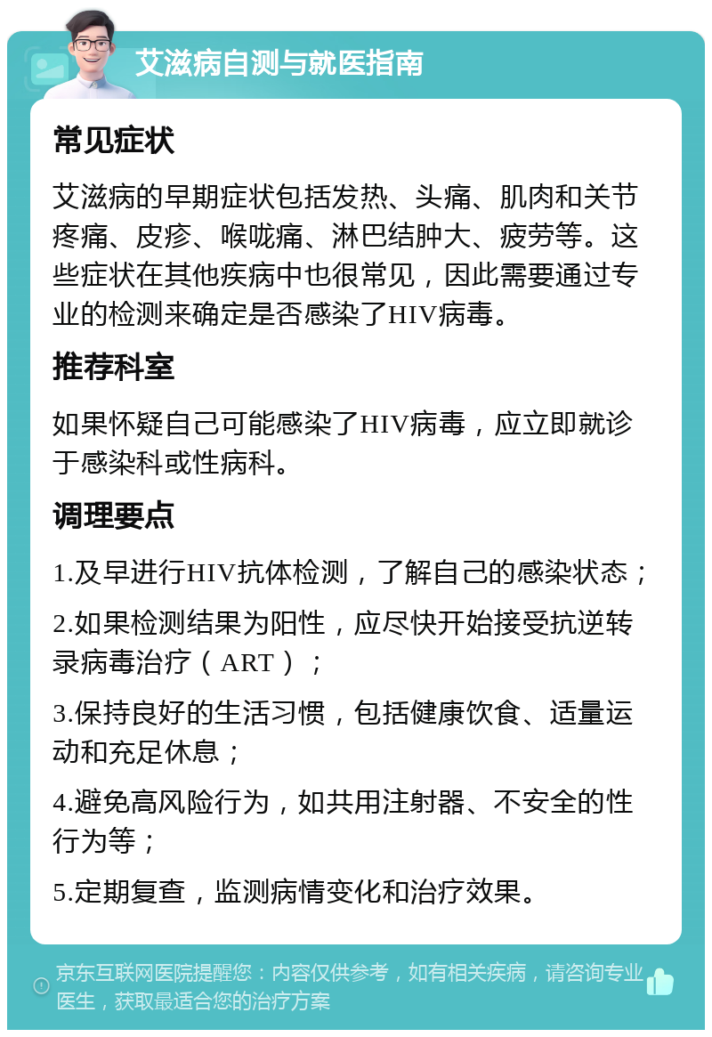 艾滋病自测与就医指南 常见症状 艾滋病的早期症状包括发热、头痛、肌肉和关节疼痛、皮疹、喉咙痛、淋巴结肿大、疲劳等。这些症状在其他疾病中也很常见，因此需要通过专业的检测来确定是否感染了HIV病毒。 推荐科室 如果怀疑自己可能感染了HIV病毒，应立即就诊于感染科或性病科。 调理要点 1.及早进行HIV抗体检测，了解自己的感染状态； 2.如果检测结果为阳性，应尽快开始接受抗逆转录病毒治疗（ART）； 3.保持良好的生活习惯，包括健康饮食、适量运动和充足休息； 4.避免高风险行为，如共用注射器、不安全的性行为等； 5.定期复查，监测病情变化和治疗效果。