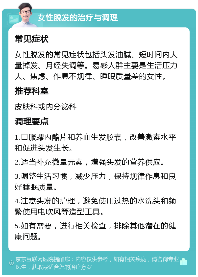 女性脱发的治疗与调理 常见症状 女性脱发的常见症状包括头发油腻、短时间内大量掉发、月经失调等。易感人群主要是生活压力大、焦虑、作息不规律、睡眠质量差的女性。 推荐科室 皮肤科或内分泌科 调理要点 1.口服螺内酯片和养血生发胶囊，改善激素水平和促进头发生长。 2.适当补充微量元素，增强头发的营养供应。 3.调整生活习惯，减少压力，保持规律作息和良好睡眠质量。 4.注意头发的护理，避免使用过热的水洗头和频繁使用电吹风等造型工具。 5.如有需要，进行相关检查，排除其他潜在的健康问题。