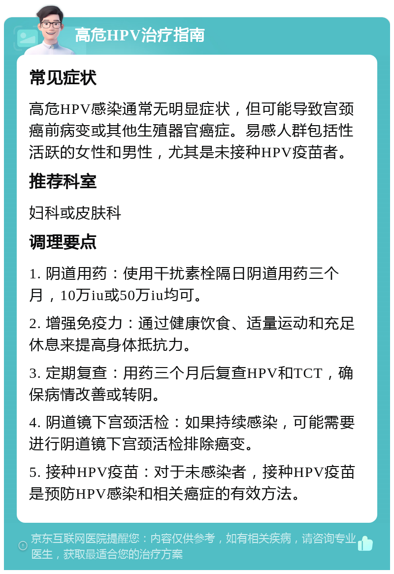 高危HPV治疗指南 常见症状 高危HPV感染通常无明显症状，但可能导致宫颈癌前病变或其他生殖器官癌症。易感人群包括性活跃的女性和男性，尤其是未接种HPV疫苗者。 推荐科室 妇科或皮肤科 调理要点 1. 阴道用药：使用干扰素栓隔日阴道用药三个月，10万iu或50万iu均可。 2. 增强免疫力：通过健康饮食、适量运动和充足休息来提高身体抵抗力。 3. 定期复查：用药三个月后复查HPV和TCT，确保病情改善或转阴。 4. 阴道镜下宫颈活检：如果持续感染，可能需要进行阴道镜下宫颈活检排除癌变。 5. 接种HPV疫苗：对于未感染者，接种HPV疫苗是预防HPV感染和相关癌症的有效方法。