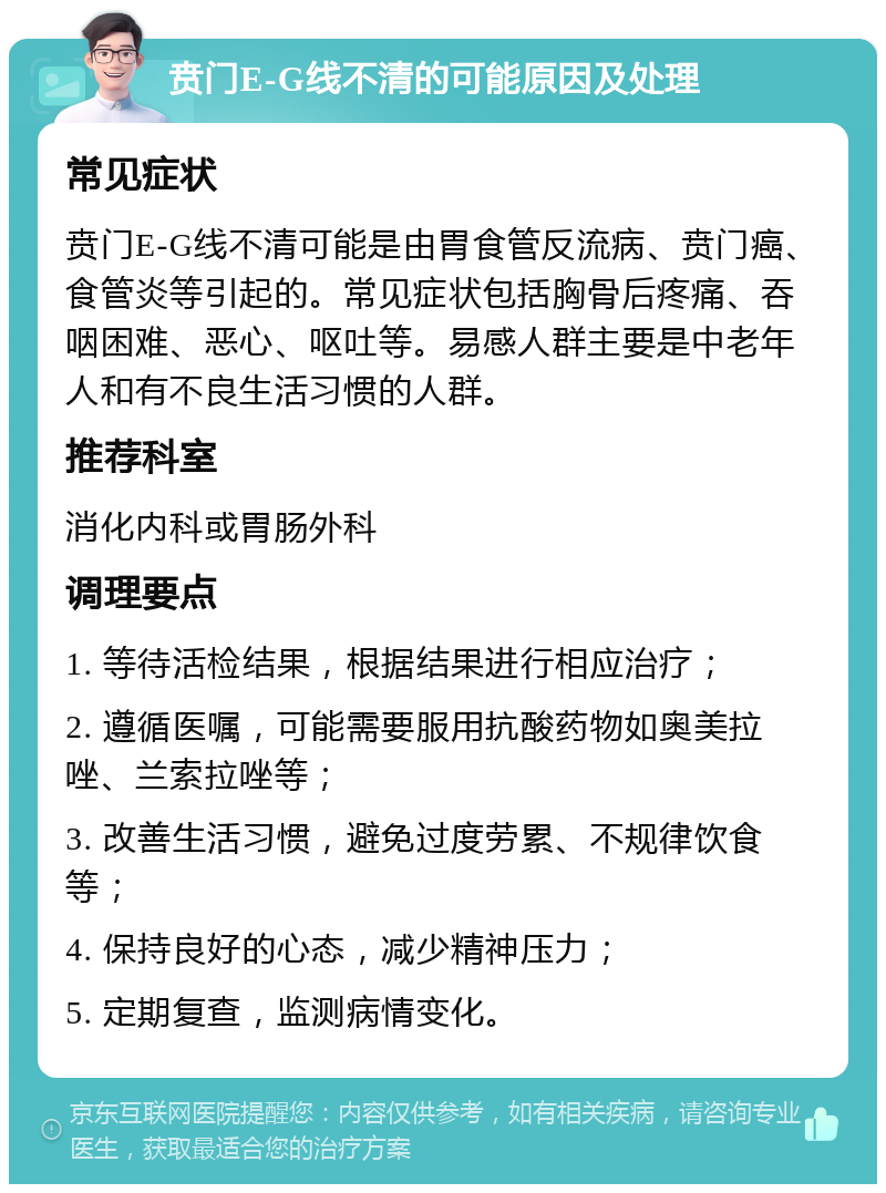 贲门E-G线不清的可能原因及处理 常见症状 贲门E-G线不清可能是由胃食管反流病、贲门癌、食管炎等引起的。常见症状包括胸骨后疼痛、吞咽困难、恶心、呕吐等。易感人群主要是中老年人和有不良生活习惯的人群。 推荐科室 消化内科或胃肠外科 调理要点 1. 等待活检结果，根据结果进行相应治疗； 2. 遵循医嘱，可能需要服用抗酸药物如奥美拉唑、兰索拉唑等； 3. 改善生活习惯，避免过度劳累、不规律饮食等； 4. 保持良好的心态，减少精神压力； 5. 定期复查，监测病情变化。