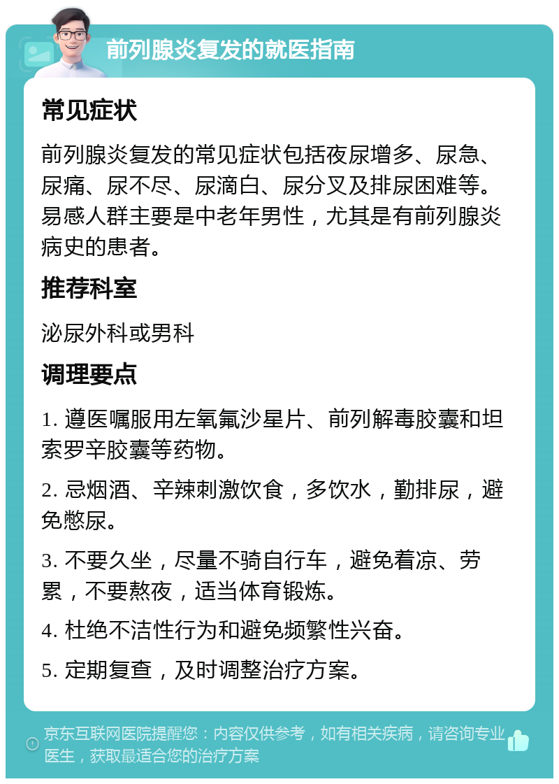 前列腺炎复发的就医指南 常见症状 前列腺炎复发的常见症状包括夜尿增多、尿急、尿痛、尿不尽、尿滴白、尿分叉及排尿困难等。易感人群主要是中老年男性，尤其是有前列腺炎病史的患者。 推荐科室 泌尿外科或男科 调理要点 1. 遵医嘱服用左氧氟沙星片、前列解毒胶囊和坦索罗辛胶囊等药物。 2. 忌烟酒、辛辣刺激饮食，多饮水，勤排尿，避免憋尿。 3. 不要久坐，尽量不骑自行车，避免着凉、劳累，不要熬夜，适当体育锻炼。 4. 杜绝不洁性行为和避免频繁性兴奋。 5. 定期复查，及时调整治疗方案。