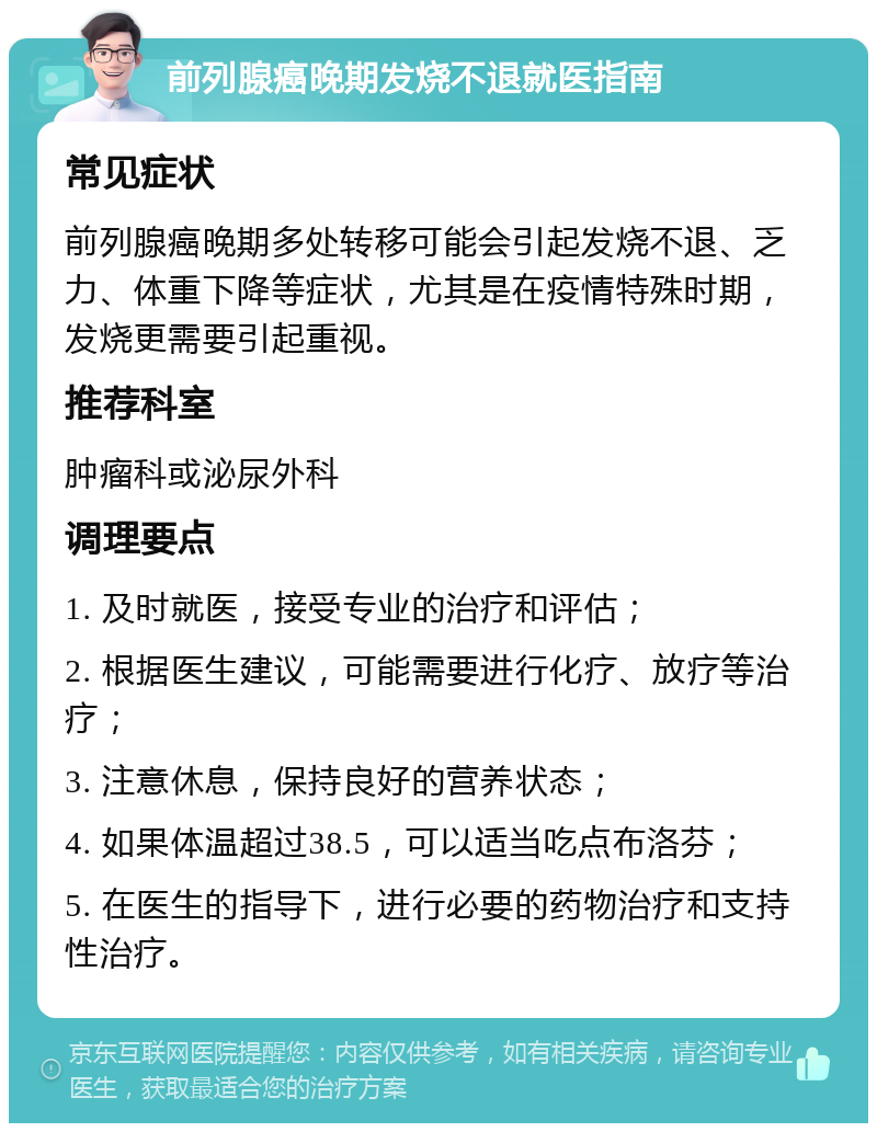 前列腺癌晚期发烧不退就医指南 常见症状 前列腺癌晚期多处转移可能会引起发烧不退、乏力、体重下降等症状，尤其是在疫情特殊时期，发烧更需要引起重视。 推荐科室 肿瘤科或泌尿外科 调理要点 1. 及时就医，接受专业的治疗和评估； 2. 根据医生建议，可能需要进行化疗、放疗等治疗； 3. 注意休息，保持良好的营养状态； 4. 如果体温超过38.5，可以适当吃点布洛芬； 5. 在医生的指导下，进行必要的药物治疗和支持性治疗。