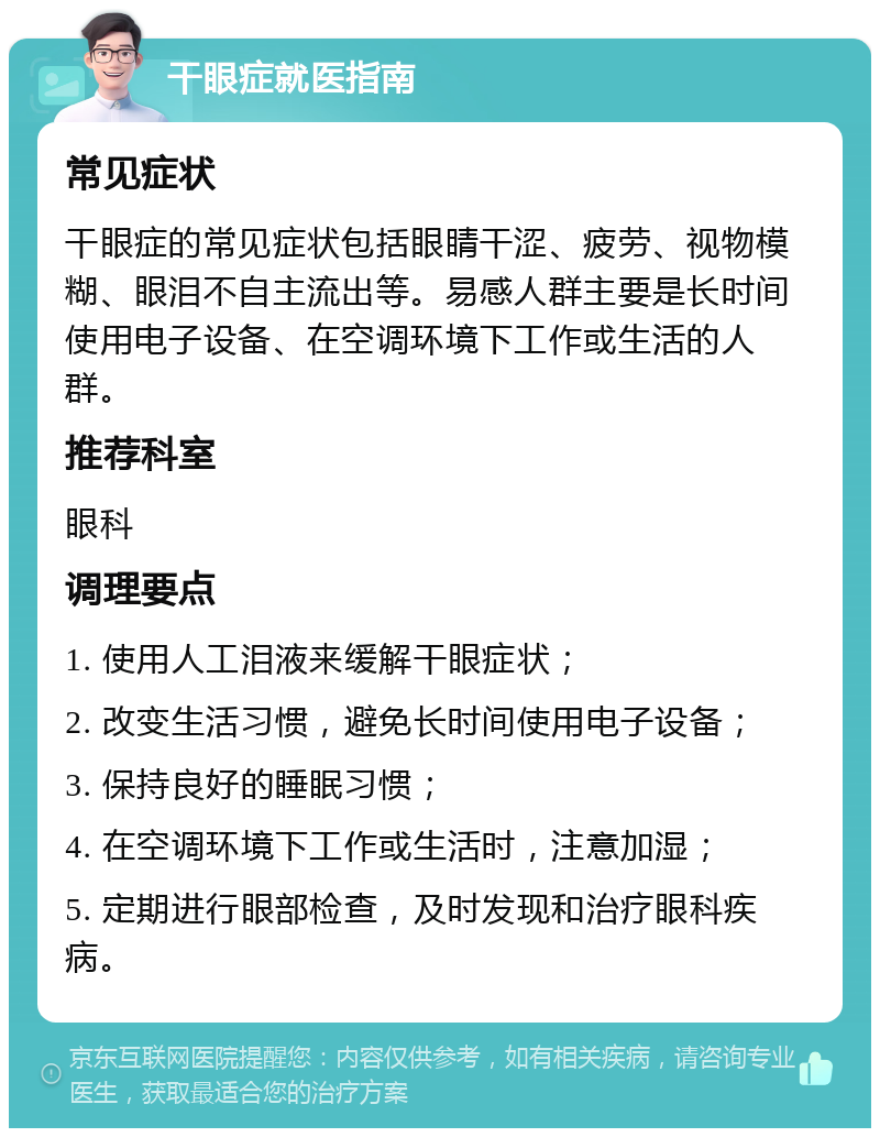 干眼症就医指南 常见症状 干眼症的常见症状包括眼睛干涩、疲劳、视物模糊、眼泪不自主流出等。易感人群主要是长时间使用电子设备、在空调环境下工作或生活的人群。 推荐科室 眼科 调理要点 1. 使用人工泪液来缓解干眼症状； 2. 改变生活习惯，避免长时间使用电子设备； 3. 保持良好的睡眠习惯； 4. 在空调环境下工作或生活时，注意加湿； 5. 定期进行眼部检查，及时发现和治疗眼科疾病。