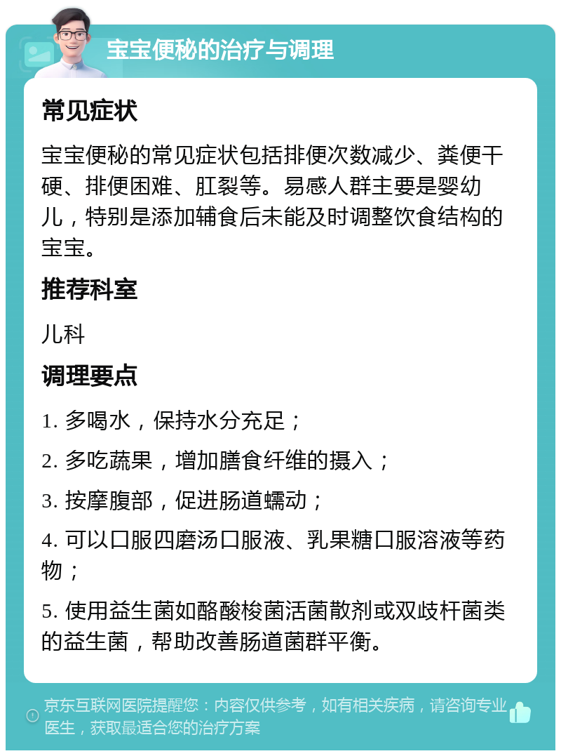 宝宝便秘的治疗与调理 常见症状 宝宝便秘的常见症状包括排便次数减少、粪便干硬、排便困难、肛裂等。易感人群主要是婴幼儿，特别是添加辅食后未能及时调整饮食结构的宝宝。 推荐科室 儿科 调理要点 1. 多喝水，保持水分充足； 2. 多吃蔬果，增加膳食纤维的摄入； 3. 按摩腹部，促进肠道蠕动； 4. 可以口服四磨汤口服液、乳果糖口服溶液等药物； 5. 使用益生菌如酪酸梭菌活菌散剂或双歧杆菌类的益生菌，帮助改善肠道菌群平衡。