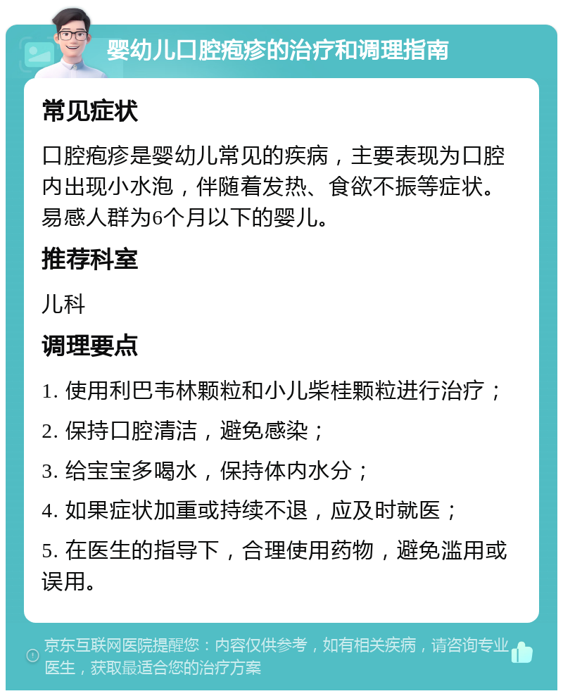 婴幼儿口腔疱疹的治疗和调理指南 常见症状 口腔疱疹是婴幼儿常见的疾病，主要表现为口腔内出现小水泡，伴随着发热、食欲不振等症状。易感人群为6个月以下的婴儿。 推荐科室 儿科 调理要点 1. 使用利巴韦林颗粒和小儿柴桂颗粒进行治疗； 2. 保持口腔清洁，避免感染； 3. 给宝宝多喝水，保持体内水分； 4. 如果症状加重或持续不退，应及时就医； 5. 在医生的指导下，合理使用药物，避免滥用或误用。