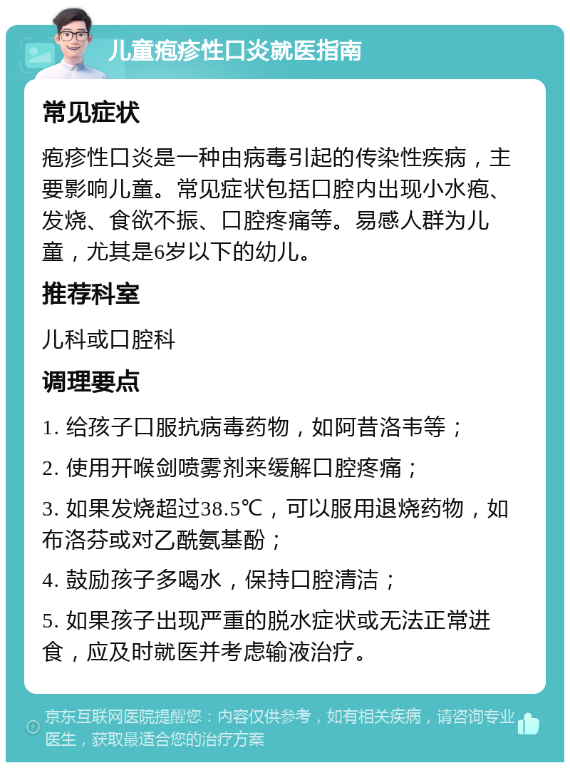 儿童疱疹性口炎就医指南 常见症状 疱疹性口炎是一种由病毒引起的传染性疾病，主要影响儿童。常见症状包括口腔内出现小水疱、发烧、食欲不振、口腔疼痛等。易感人群为儿童，尤其是6岁以下的幼儿。 推荐科室 儿科或口腔科 调理要点 1. 给孩子口服抗病毒药物，如阿昔洛韦等； 2. 使用开喉剑喷雾剂来缓解口腔疼痛； 3. 如果发烧超过38.5℃，可以服用退烧药物，如布洛芬或对乙酰氨基酚； 4. 鼓励孩子多喝水，保持口腔清洁； 5. 如果孩子出现严重的脱水症状或无法正常进食，应及时就医并考虑输液治疗。