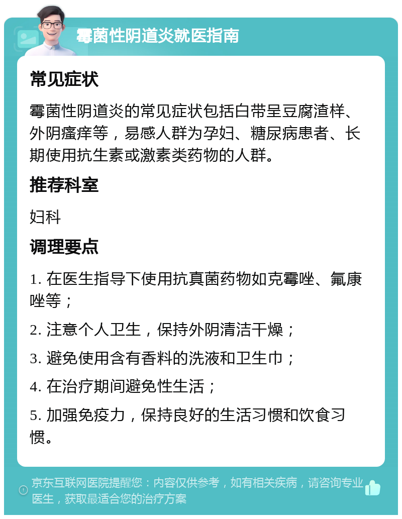 霉菌性阴道炎就医指南 常见症状 霉菌性阴道炎的常见症状包括白带呈豆腐渣样、外阴瘙痒等，易感人群为孕妇、糖尿病患者、长期使用抗生素或激素类药物的人群。 推荐科室 妇科 调理要点 1. 在医生指导下使用抗真菌药物如克霉唑、氟康唑等； 2. 注意个人卫生，保持外阴清洁干燥； 3. 避免使用含有香料的洗液和卫生巾； 4. 在治疗期间避免性生活； 5. 加强免疫力，保持良好的生活习惯和饮食习惯。