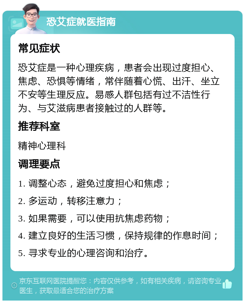 恐艾症就医指南 常见症状 恐艾症是一种心理疾病，患者会出现过度担心、焦虑、恐惧等情绪，常伴随着心慌、出汗、坐立不安等生理反应。易感人群包括有过不洁性行为、与艾滋病患者接触过的人群等。 推荐科室 精神心理科 调理要点 1. 调整心态，避免过度担心和焦虑； 2. 多运动，转移注意力； 3. 如果需要，可以使用抗焦虑药物； 4. 建立良好的生活习惯，保持规律的作息时间； 5. 寻求专业的心理咨询和治疗。