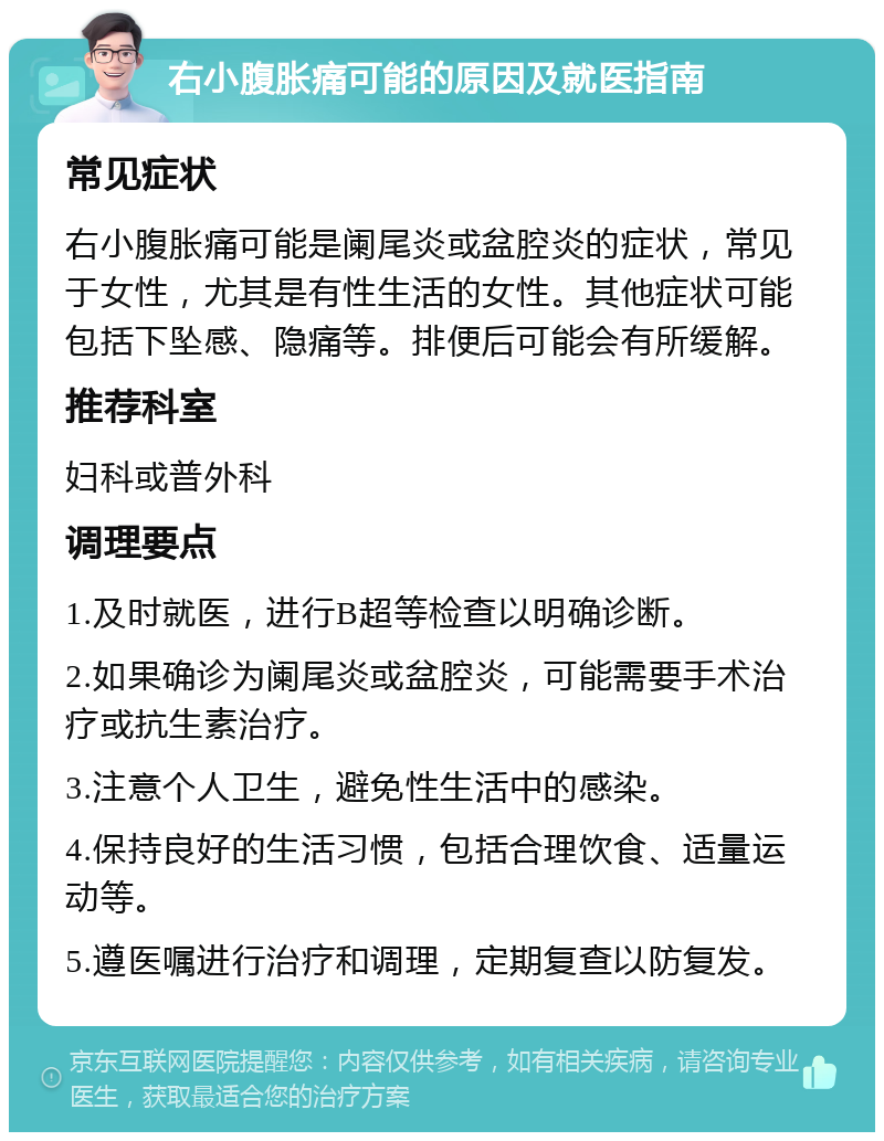 右小腹胀痛可能的原因及就医指南 常见症状 右小腹胀痛可能是阑尾炎或盆腔炎的症状，常见于女性，尤其是有性生活的女性。其他症状可能包括下坠感、隐痛等。排便后可能会有所缓解。 推荐科室 妇科或普外科 调理要点 1.及时就医，进行B超等检查以明确诊断。 2.如果确诊为阑尾炎或盆腔炎，可能需要手术治疗或抗生素治疗。 3.注意个人卫生，避免性生活中的感染。 4.保持良好的生活习惯，包括合理饮食、适量运动等。 5.遵医嘱进行治疗和调理，定期复查以防复发。