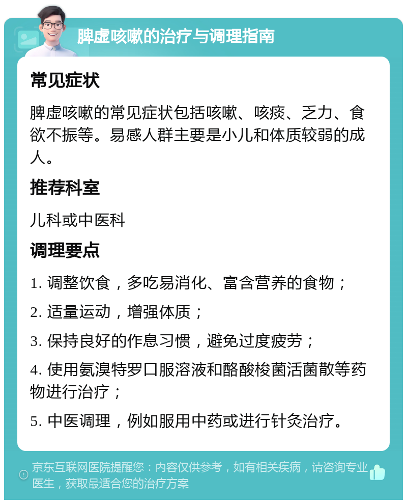 脾虚咳嗽的治疗与调理指南 常见症状 脾虚咳嗽的常见症状包括咳嗽、咳痰、乏力、食欲不振等。易感人群主要是小儿和体质较弱的成人。 推荐科室 儿科或中医科 调理要点 1. 调整饮食，多吃易消化、富含营养的食物； 2. 适量运动，增强体质； 3. 保持良好的作息习惯，避免过度疲劳； 4. 使用氨溴特罗口服溶液和酪酸梭菌活菌散等药物进行治疗； 5. 中医调理，例如服用中药或进行针灸治疗。