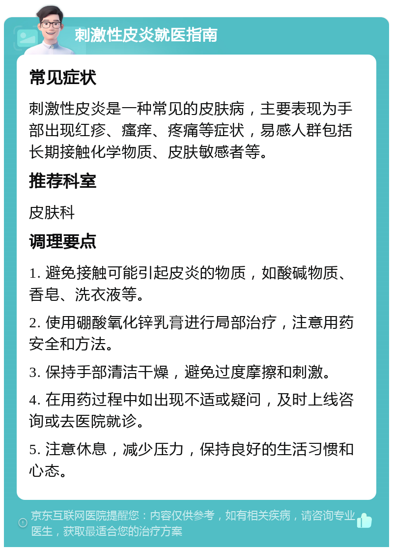 刺激性皮炎就医指南 常见症状 刺激性皮炎是一种常见的皮肤病，主要表现为手部出现红疹、瘙痒、疼痛等症状，易感人群包括长期接触化学物质、皮肤敏感者等。 推荐科室 皮肤科 调理要点 1. 避免接触可能引起皮炎的物质，如酸碱物质、香皂、洗衣液等。 2. 使用硼酸氧化锌乳膏进行局部治疗，注意用药安全和方法。 3. 保持手部清洁干燥，避免过度摩擦和刺激。 4. 在用药过程中如出现不适或疑问，及时上线咨询或去医院就诊。 5. 注意休息，减少压力，保持良好的生活习惯和心态。