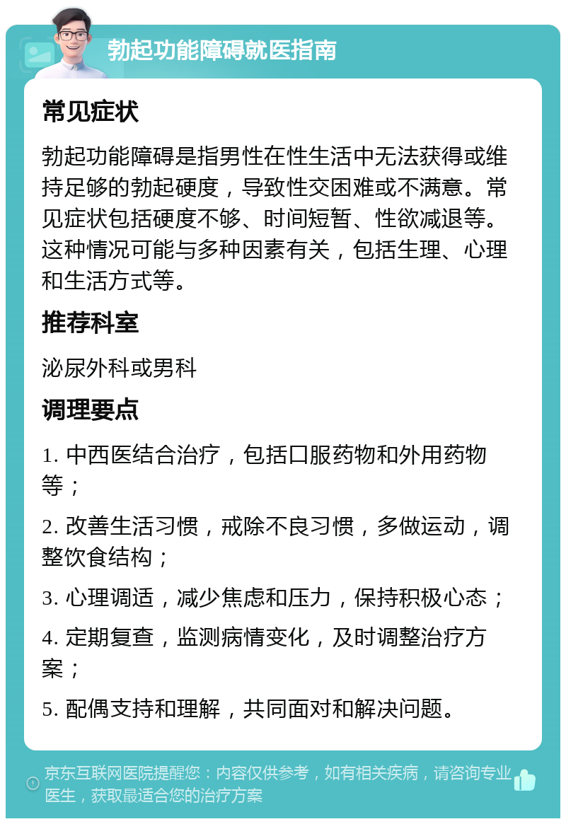 勃起功能障碍就医指南 常见症状 勃起功能障碍是指男性在性生活中无法获得或维持足够的勃起硬度，导致性交困难或不满意。常见症状包括硬度不够、时间短暂、性欲减退等。这种情况可能与多种因素有关，包括生理、心理和生活方式等。 推荐科室 泌尿外科或男科 调理要点 1. 中西医结合治疗，包括口服药物和外用药物等； 2. 改善生活习惯，戒除不良习惯，多做运动，调整饮食结构； 3. 心理调适，减少焦虑和压力，保持积极心态； 4. 定期复查，监测病情变化，及时调整治疗方案； 5. 配偶支持和理解，共同面对和解决问题。