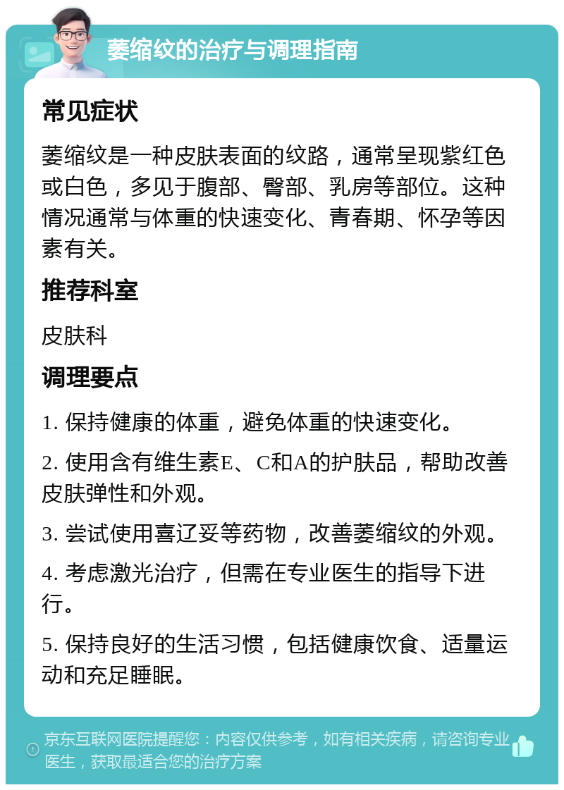 萎缩纹的治疗与调理指南 常见症状 萎缩纹是一种皮肤表面的纹路，通常呈现紫红色或白色，多见于腹部、臀部、乳房等部位。这种情况通常与体重的快速变化、青春期、怀孕等因素有关。 推荐科室 皮肤科 调理要点 1. 保持健康的体重，避免体重的快速变化。 2. 使用含有维生素E、C和A的护肤品，帮助改善皮肤弹性和外观。 3. 尝试使用喜辽妥等药物，改善萎缩纹的外观。 4. 考虑激光治疗，但需在专业医生的指导下进行。 5. 保持良好的生活习惯，包括健康饮食、适量运动和充足睡眠。