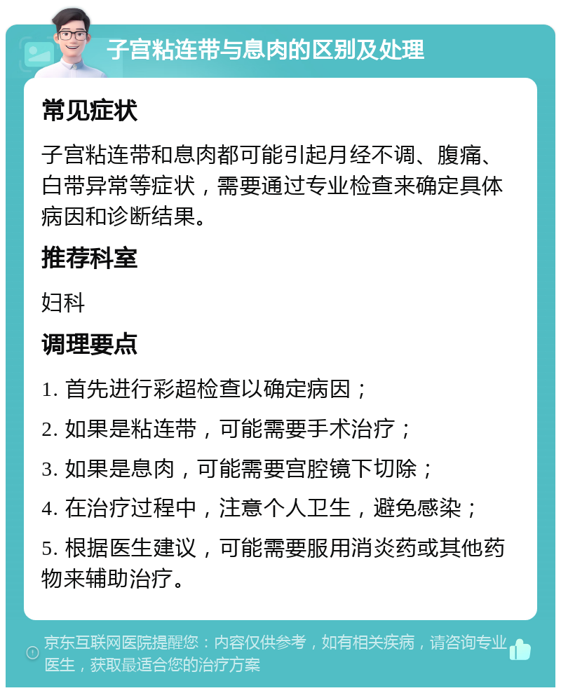 子宫粘连带与息肉的区别及处理 常见症状 子宫粘连带和息肉都可能引起月经不调、腹痛、白带异常等症状，需要通过专业检查来确定具体病因和诊断结果。 推荐科室 妇科 调理要点 1. 首先进行彩超检查以确定病因； 2. 如果是粘连带，可能需要手术治疗； 3. 如果是息肉，可能需要宫腔镜下切除； 4. 在治疗过程中，注意个人卫生，避免感染； 5. 根据医生建议，可能需要服用消炎药或其他药物来辅助治疗。