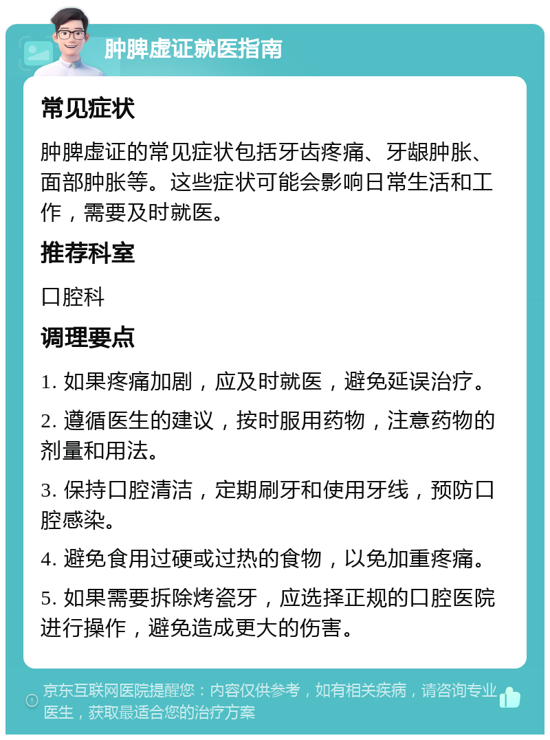 肿脾虚证就医指南 常见症状 肿脾虚证的常见症状包括牙齿疼痛、牙龈肿胀、面部肿胀等。这些症状可能会影响日常生活和工作，需要及时就医。 推荐科室 口腔科 调理要点 1. 如果疼痛加剧，应及时就医，避免延误治疗。 2. 遵循医生的建议，按时服用药物，注意药物的剂量和用法。 3. 保持口腔清洁，定期刷牙和使用牙线，预防口腔感染。 4. 避免食用过硬或过热的食物，以免加重疼痛。 5. 如果需要拆除烤瓷牙，应选择正规的口腔医院进行操作，避免造成更大的伤害。