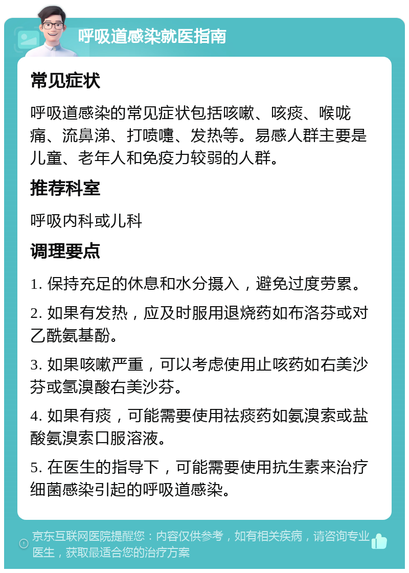 呼吸道感染就医指南 常见症状 呼吸道感染的常见症状包括咳嗽、咳痰、喉咙痛、流鼻涕、打喷嚏、发热等。易感人群主要是儿童、老年人和免疫力较弱的人群。 推荐科室 呼吸内科或儿科 调理要点 1. 保持充足的休息和水分摄入，避免过度劳累。 2. 如果有发热，应及时服用退烧药如布洛芬或对乙酰氨基酚。 3. 如果咳嗽严重，可以考虑使用止咳药如右美沙芬或氢溴酸右美沙芬。 4. 如果有痰，可能需要使用祛痰药如氨溴索或盐酸氨溴索口服溶液。 5. 在医生的指导下，可能需要使用抗生素来治疗细菌感染引起的呼吸道感染。