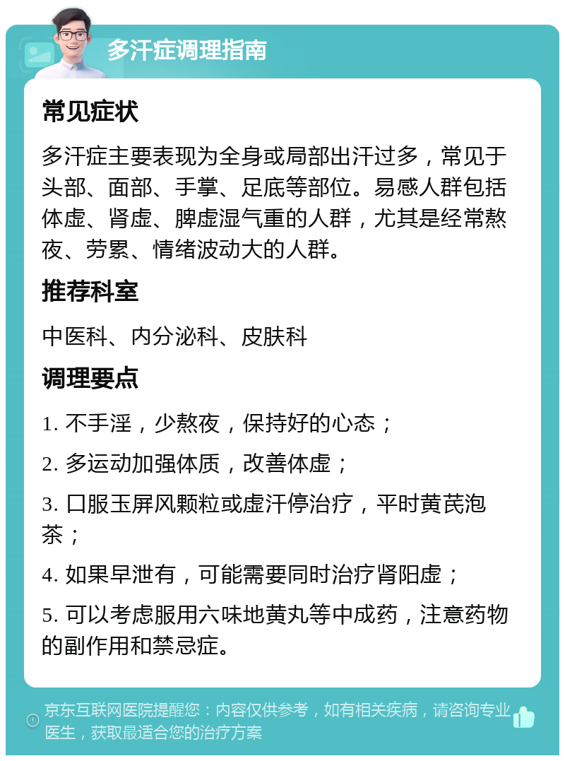 多汗症调理指南 常见症状 多汗症主要表现为全身或局部出汗过多，常见于头部、面部、手掌、足底等部位。易感人群包括体虚、肾虚、脾虚湿气重的人群，尤其是经常熬夜、劳累、情绪波动大的人群。 推荐科室 中医科、内分泌科、皮肤科 调理要点 1. 不手淫，少熬夜，保持好的心态； 2. 多运动加强体质，改善体虚； 3. 口服玉屏风颗粒或虚汗停治疗，平时黄芪泡茶； 4. 如果早泄有，可能需要同时治疗肾阳虚； 5. 可以考虑服用六味地黄丸等中成药，注意药物的副作用和禁忌症。