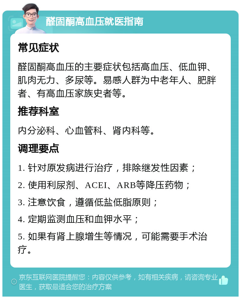 醛固酮高血压就医指南 常见症状 醛固酮高血压的主要症状包括高血压、低血钾、肌肉无力、多尿等。易感人群为中老年人、肥胖者、有高血压家族史者等。 推荐科室 内分泌科、心血管科、肾内科等。 调理要点 1. 针对原发病进行治疗，排除继发性因素； 2. 使用利尿剂、ACEI、ARB等降压药物； 3. 注意饮食，遵循低盐低脂原则； 4. 定期监测血压和血钾水平； 5. 如果有肾上腺增生等情况，可能需要手术治疗。