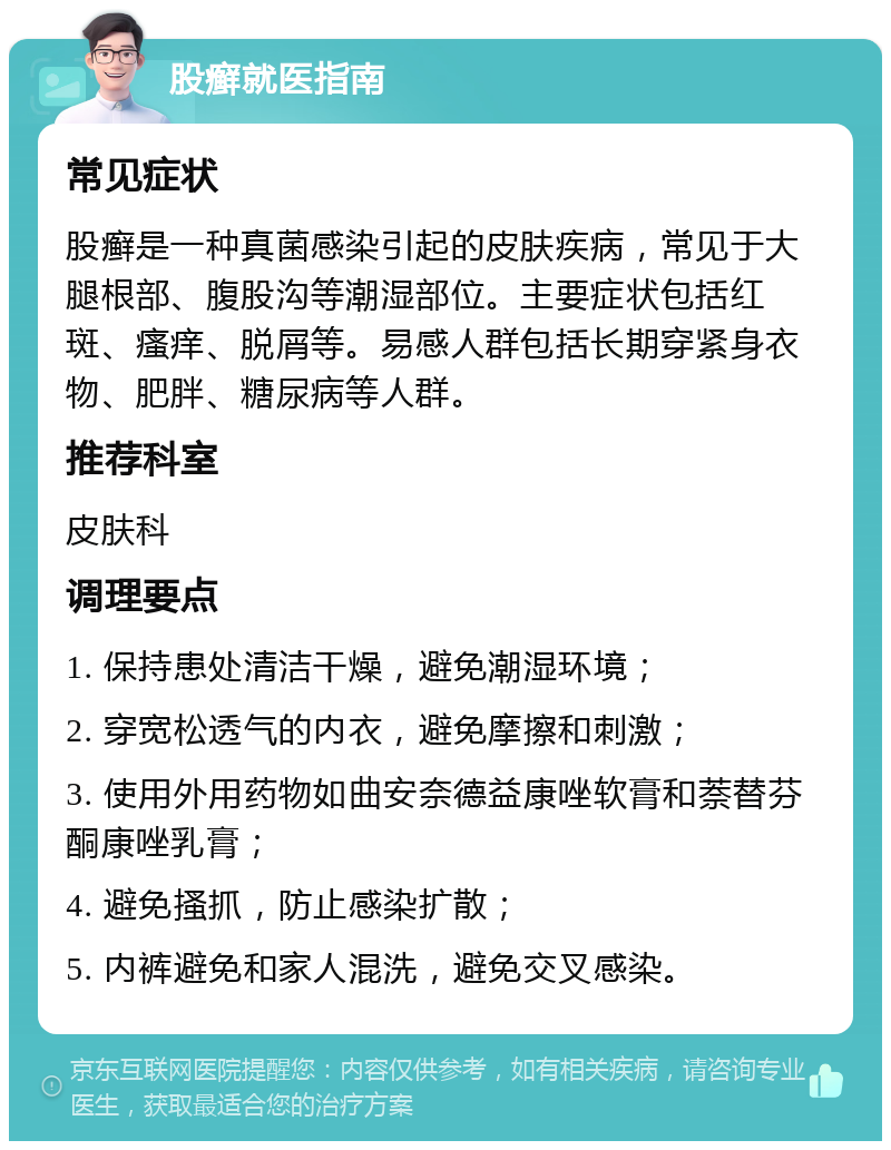 股癣就医指南 常见症状 股癣是一种真菌感染引起的皮肤疾病，常见于大腿根部、腹股沟等潮湿部位。主要症状包括红斑、瘙痒、脱屑等。易感人群包括长期穿紧身衣物、肥胖、糖尿病等人群。 推荐科室 皮肤科 调理要点 1. 保持患处清洁干燥，避免潮湿环境； 2. 穿宽松透气的内衣，避免摩擦和刺激； 3. 使用外用药物如曲安奈德益康唑软膏和萘替芬酮康唑乳膏； 4. 避免搔抓，防止感染扩散； 5. 内裤避免和家人混洗，避免交叉感染。