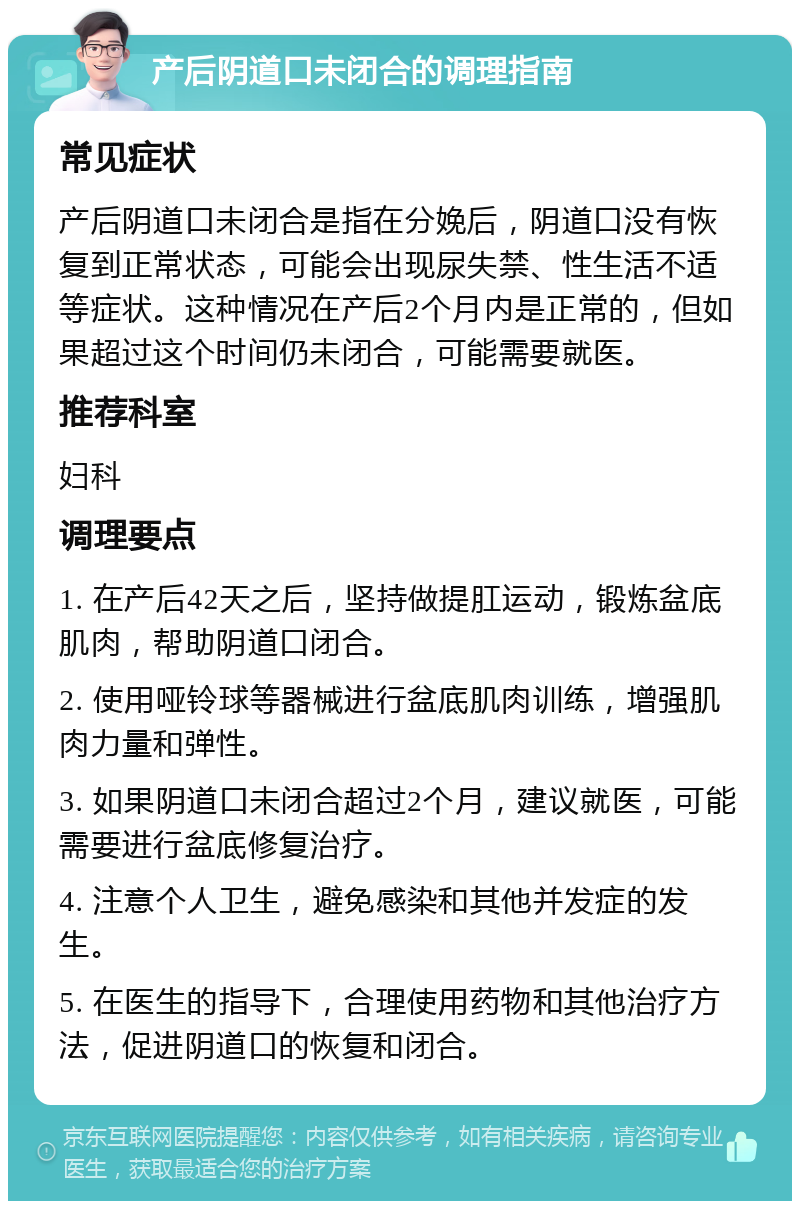 产后阴道口未闭合的调理指南 常见症状 产后阴道口未闭合是指在分娩后，阴道口没有恢复到正常状态，可能会出现尿失禁、性生活不适等症状。这种情况在产后2个月内是正常的，但如果超过这个时间仍未闭合，可能需要就医。 推荐科室 妇科 调理要点 1. 在产后42天之后，坚持做提肛运动，锻炼盆底肌肉，帮助阴道口闭合。 2. 使用哑铃球等器械进行盆底肌肉训练，增强肌肉力量和弹性。 3. 如果阴道口未闭合超过2个月，建议就医，可能需要进行盆底修复治疗。 4. 注意个人卫生，避免感染和其他并发症的发生。 5. 在医生的指导下，合理使用药物和其他治疗方法，促进阴道口的恢复和闭合。