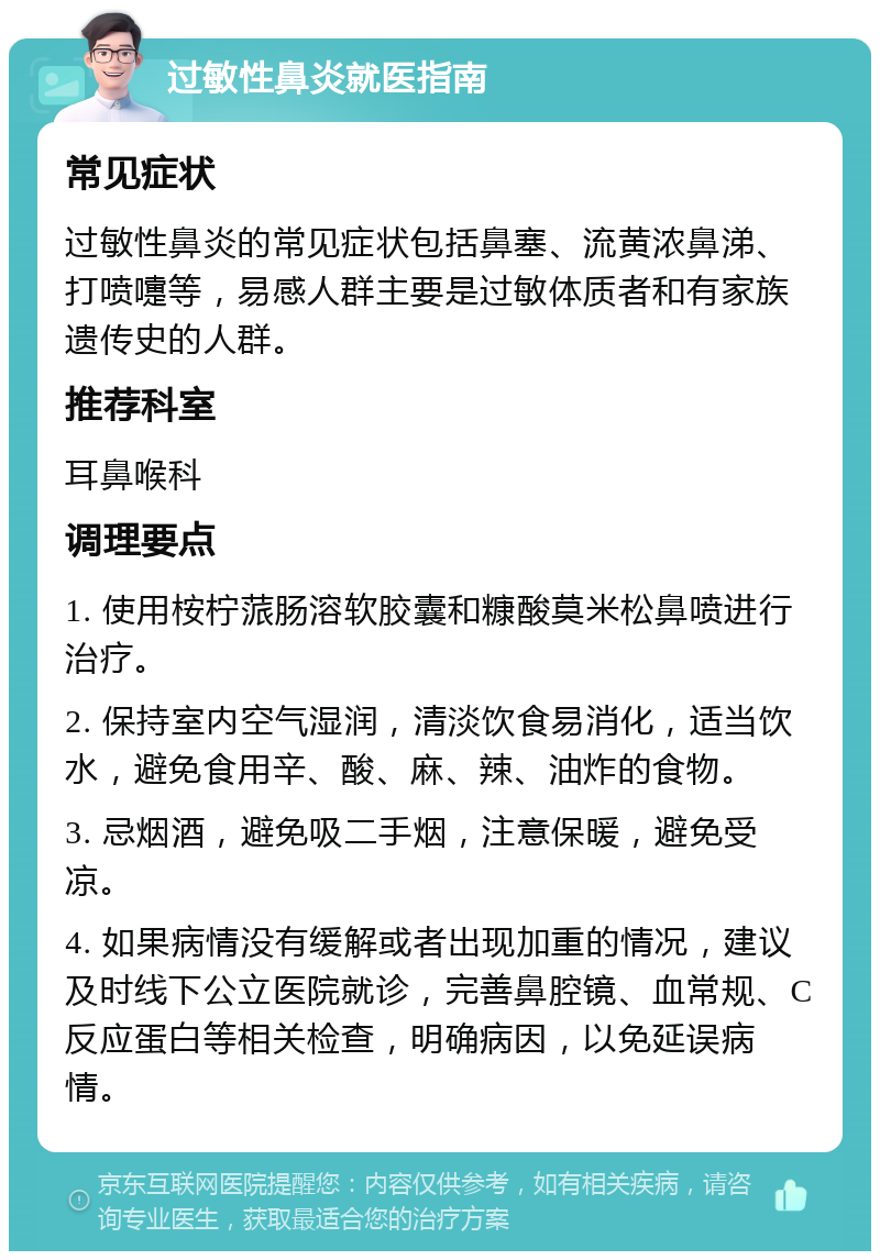 过敏性鼻炎就医指南 常见症状 过敏性鼻炎的常见症状包括鼻塞、流黄浓鼻涕、打喷嚏等，易感人群主要是过敏体质者和有家族遗传史的人群。 推荐科室 耳鼻喉科 调理要点 1. 使用桉柠蒎肠溶软胶囊和糠酸莫米松鼻喷进行治疗。 2. 保持室内空气湿润，清淡饮食易消化，适当饮水，避免食用辛、酸、麻、辣、油炸的食物。 3. 忌烟酒，避免吸二手烟，注意保暖，避免受凉。 4. 如果病情没有缓解或者出现加重的情况，建议及时线下公立医院就诊，完善鼻腔镜、血常规、C反应蛋白等相关检查，明确病因，以免延误病情。