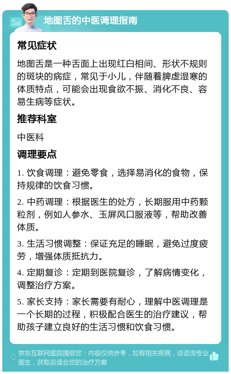 地图舌的中医调理指南 常见症状 地图舌是一种舌面上出现红白相间、形状不规则的斑块的病症，常见于小儿，伴随着脾虚湿寒的体质特点，可能会出现食欲不振、消化不良、容易生病等症状。 推荐科室 中医科 调理要点 1. 饮食调理：避免零食，选择易消化的食物，保持规律的饮食习惯。 2. 中药调理：根据医生的处方，长期服用中药颗粒剂，例如人参水、玉屏风口服液等，帮助改善体质。 3. 生活习惯调整：保证充足的睡眠，避免过度疲劳，增强体质抵抗力。 4. 定期复诊：定期到医院复诊，了解病情变化，调整治疗方案。 5. 家长支持：家长需要有耐心，理解中医调理是一个长期的过程，积极配合医生的治疗建议，帮助孩子建立良好的生活习惯和饮食习惯。